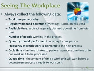 Seeing The Workplace
• Always collect the following data:
  – Total time per workday
  – Regularly planned downtime (meetings, lunch, breaks, etc.)
  – Available time: subtract regularly planned downtime from total
    time
  – Number of people working in the process
  – Quantity of work performed in one day by one person
  – Frequency at which work is delivered to the next process
  – Cycle time - the time it takes to perform a process one time or for
    one work unit to be processed
  – Queue time - the amount of time a work unit will wait before a
    downstream process is ready to work on it
 