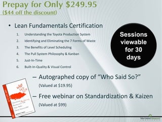 Prepay for Only $249.95
($44 off the discount)

  • Lean Fundamentals Certification
     1.   Understanding the Toyota Production System         Sessions
     2.   Identifying and Eliminating the 7 Forms of Waste
                                                             viewable
     3.   The Benefits of Level Scheduling
                                                               for 30
     4.   The Pull System Philosophy & Kanban
     5.   Just-In-Time
                                                                days
     6.   Built-In-Quality & Visual Control


               – Autographed copy of “Who Said So?”
                    (Valued at $19.95)

               – Free webinar on Standardization & Kaizen
                    (Valued at $99)
 