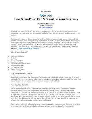 Free Webinar from
How SharePoint Can Streamline Your Business
Wednesday June 11th
, 2014
10am Central time
Click Here to Register
Whether you own SharePoint and want to understand it better or are considering adopting
SharePoint for your business, this webinar will give you a great high-level understanding of the
product.
The session is a general overview of what SharePoint is, types of businesses that use it, five
popular business focal points (with an explanation of each,) and examples of real-life solutions
that can be implemented by different departments within a company. Along with the overview
there will be live demonstrations of some of these features and a period of questions and
answers. The webinar will be conducted by James Key, SharePoint Developer & Office 365
Admin at Camino Information Services.
Who Should Attend:
 Business Owners
 IT staff
 Office Managers
 Decision makers
 Professional services firms
 Project Managers
 HR departments
 Sales & Marketing
How Will Attendees Benefit:
SharePoint training can be expensive and time consuming, but this overview is both free and
succinct. With time for a presentation and for questions, attendees will gain real knowledge they
can implement to streamline their business processes immediately.
How You Can Benefit:
Never heard of SharePoint? This webinar will bring you up to speed on a hugely popular
business product that your competitors are probably already using. Already deploying
SharePoint? This webinar will help you utilize all of the robust features more effectively. Have
a quick question about the way you use SharePoint? Free Q&A time with a SharePoint
developer can help you quickly resolve issues without having to hire a consultant. Have a long
client list? Send this email to them and let them know that you care about their business by
offering them a free, valuable product at no cost to you!
This is a no-pitch, high value webinar, and we are asking for help to spread the word to anyone
whose business could potentially benefit from a free chat with a SharePoint developer.
 