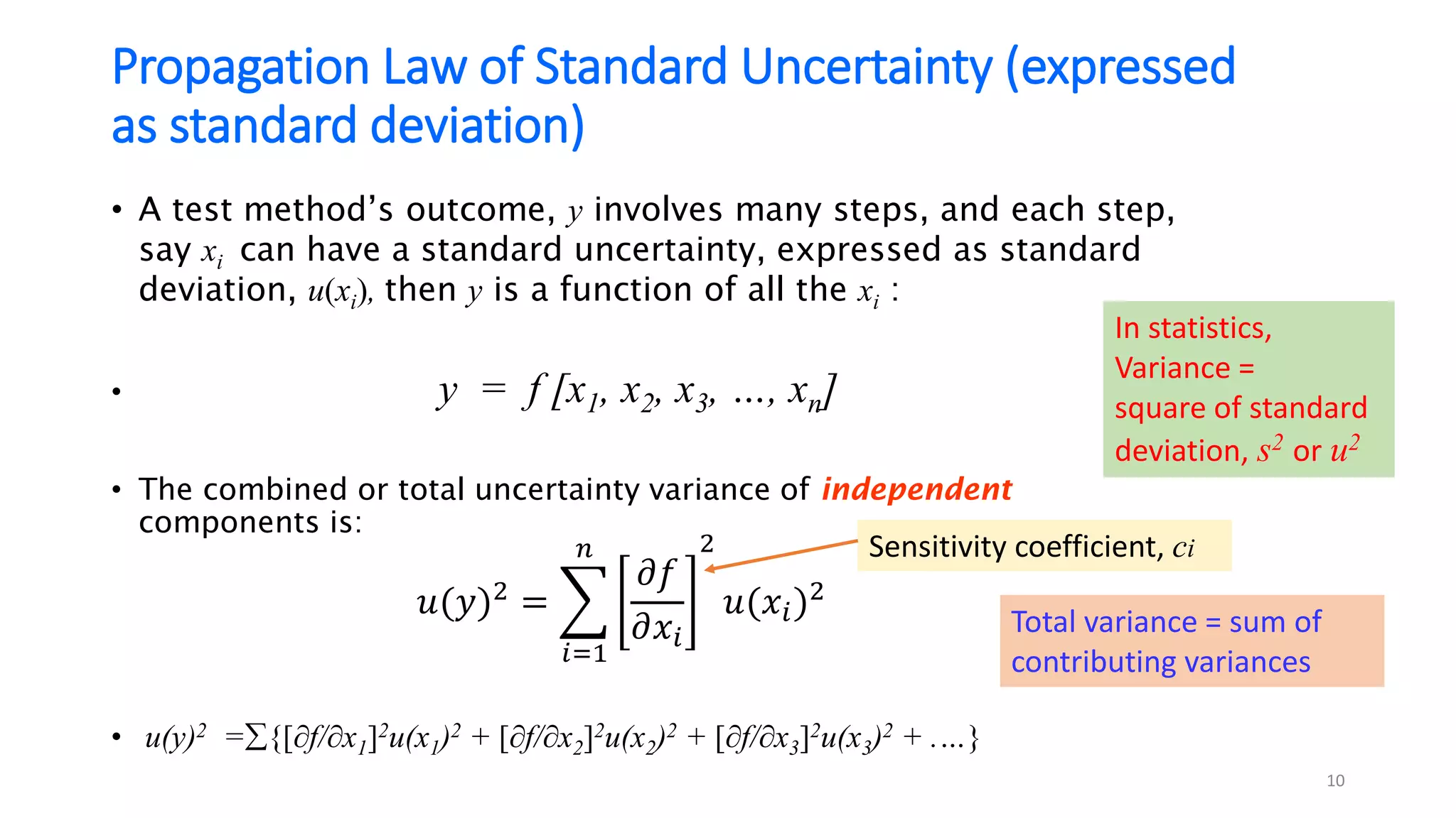 Propagation Law of Standard Uncertainty (expressed
as standard deviation)
• A test method’s outcome, y involves many steps, and each step,
say xi can have a standard uncertainty, expressed as standard
deviation, u(xi), then y is a function of all the xi :
• y = f [x1, x2, x3, …, xn]
• The combined or total uncertainty variance of independent
components is:
• u(y)2 ={[f/x1]2u(x1)2 + [f/x2]2u(x2)2 + [f/x3]2u(x3)2 + .…}
𝑢(𝑦)2 = ෍
𝑖=1
𝑛
𝜕𝑓
𝜕𝑥𝑖
2
𝑢(𝑥𝑖)2
10
Sensitivity coefficient, ci
Total variance = sum of
contributing variances
In statistics,
Variance =
square of standard
deviation, s2 or u2
 