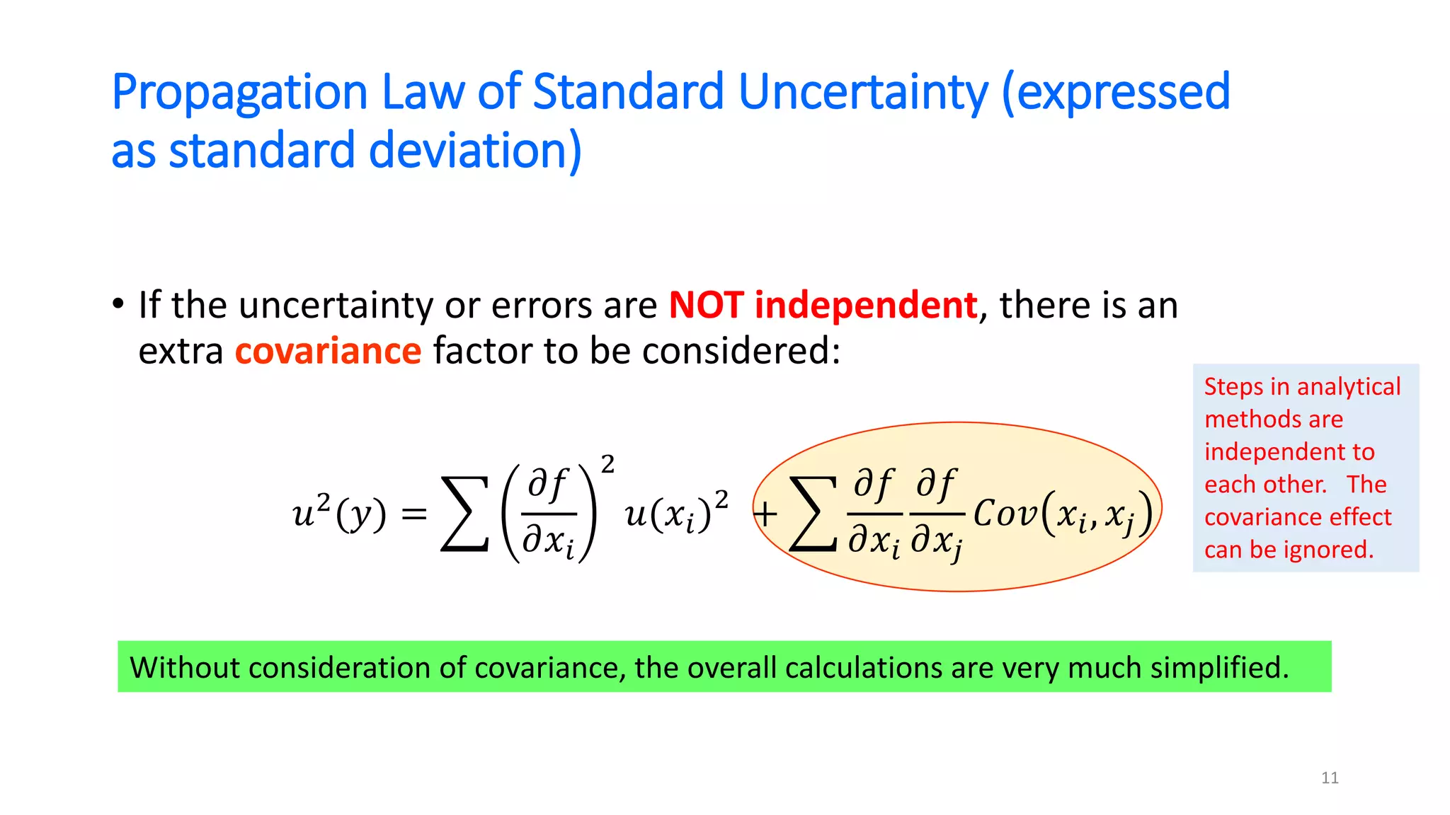 Propagation Law of Standard Uncertainty (expressed
as standard deviation)
• If the uncertainty or errors are NOT independent, there is an
extra covariance factor to be considered:
𝑢2
(𝑦) = ෍
𝜕𝑓
𝜕𝑥𝑖
2
𝑢(𝑥𝑖)2
+ ෍
𝜕𝑓
𝜕𝑥𝑖
𝜕𝑓
𝜕𝑥𝑗
𝐶𝑜𝑣 𝑥𝑖, 𝑥𝑗
Without consideration of covariance, the overall calculations are very much simplified.
11
Steps in analytical
methods are
independent to
each other. The
covariance effect
can be ignored.
 