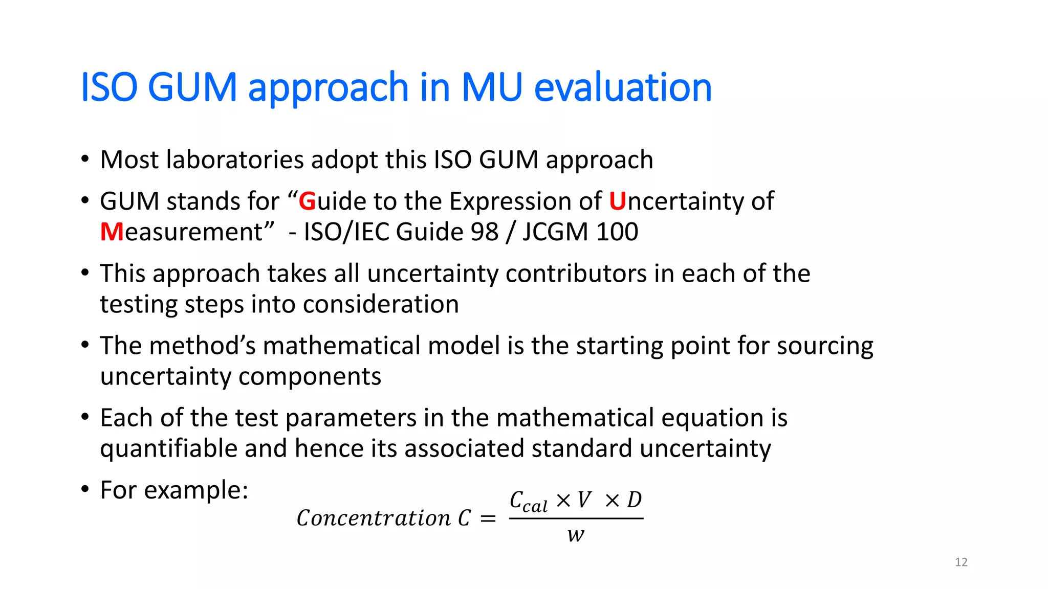 ISO GUM approach in MU evaluation
• Most laboratories adopt this ISO GUM approach
• GUM stands for “Guide to the Expression of Uncertainty of
Measurement” - ISO/IEC Guide 98 / JCGM 100
• This approach takes all uncertainty contributors in each of the
testing steps into consideration
• The method’s mathematical model is the starting point for sourcing
uncertainty components
• Each of the test parameters in the mathematical equation is
quantifiable and hence its associated standard uncertainty
• For example:
𝐶𝑜𝑛𝑐𝑒𝑛𝑡𝑟𝑎𝑡𝑖𝑜𝑛 𝐶 =
𝐶𝑐𝑎𝑙 × 𝑉 × 𝐷
𝑤
12
 