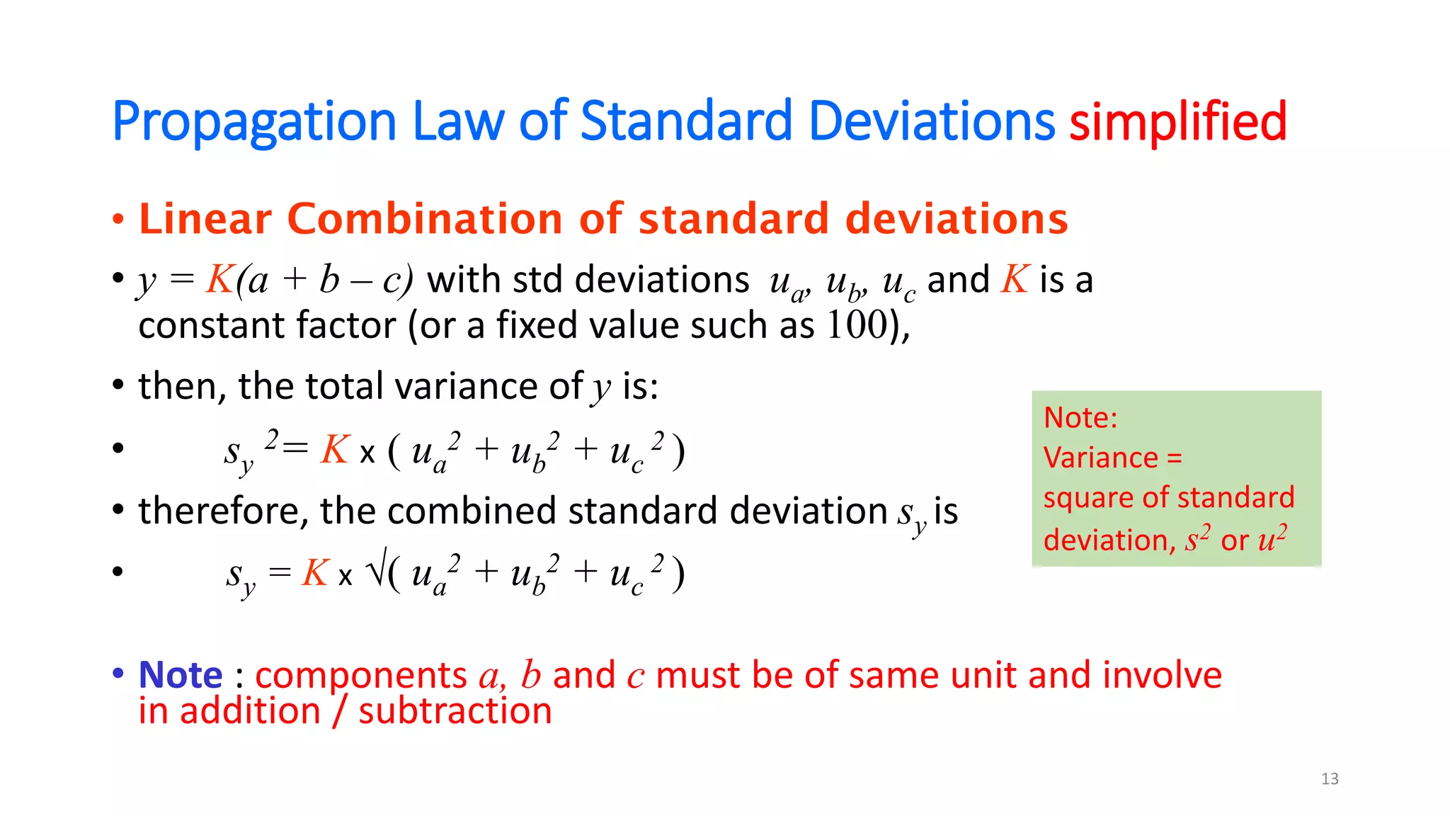 Propagation Law of Standard Deviations simplified
• Linear Combination of standard deviations
• y = K(a + b – c) with std deviations ua, ub, uc and K is a
constant factor (or a fixed value such as 100),
• then, the total variance of y is:
• sy
2= K x ( ua
2 + ub
2 + uc
2 )
• therefore, the combined standard deviation sy is
• sy = K x √( ua
2 + ub
2 + uc
2 )
• Note : components a, b and c must be of same unit and involve
in addition / subtraction
13
Note:
Variance =
square of standard
deviation, s2 or u2
 