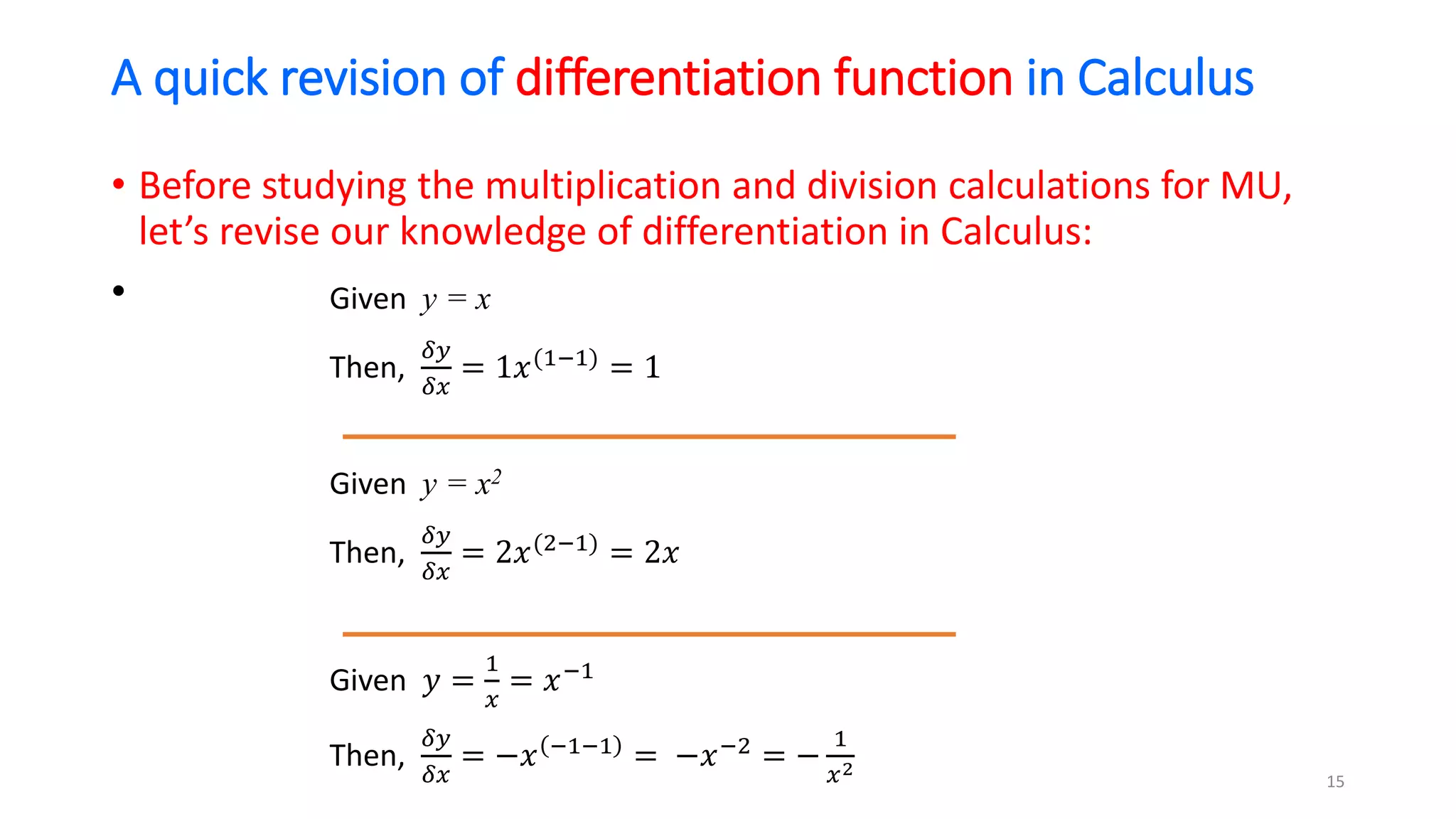 A quick revision of differentiation function in Calculus
• Before studying the multiplication and division calculations for MU,
let’s revise our knowledge of differentiation in Calculus:
• Given y = x
Then,
𝛿𝑦
𝛿𝑥
= 1𝑥(1−1)
= 1
Given y = x2
Then,
𝛿𝑦
𝛿𝑥
= 2𝑥(2−1)
= 2𝑥
Given 𝑦 =
1
𝑥
= 𝑥−1
Then,
𝛿𝑦
𝛿𝑥
= −𝑥 −1−1
= −𝑥−2
= −
1
𝑥2
15
 