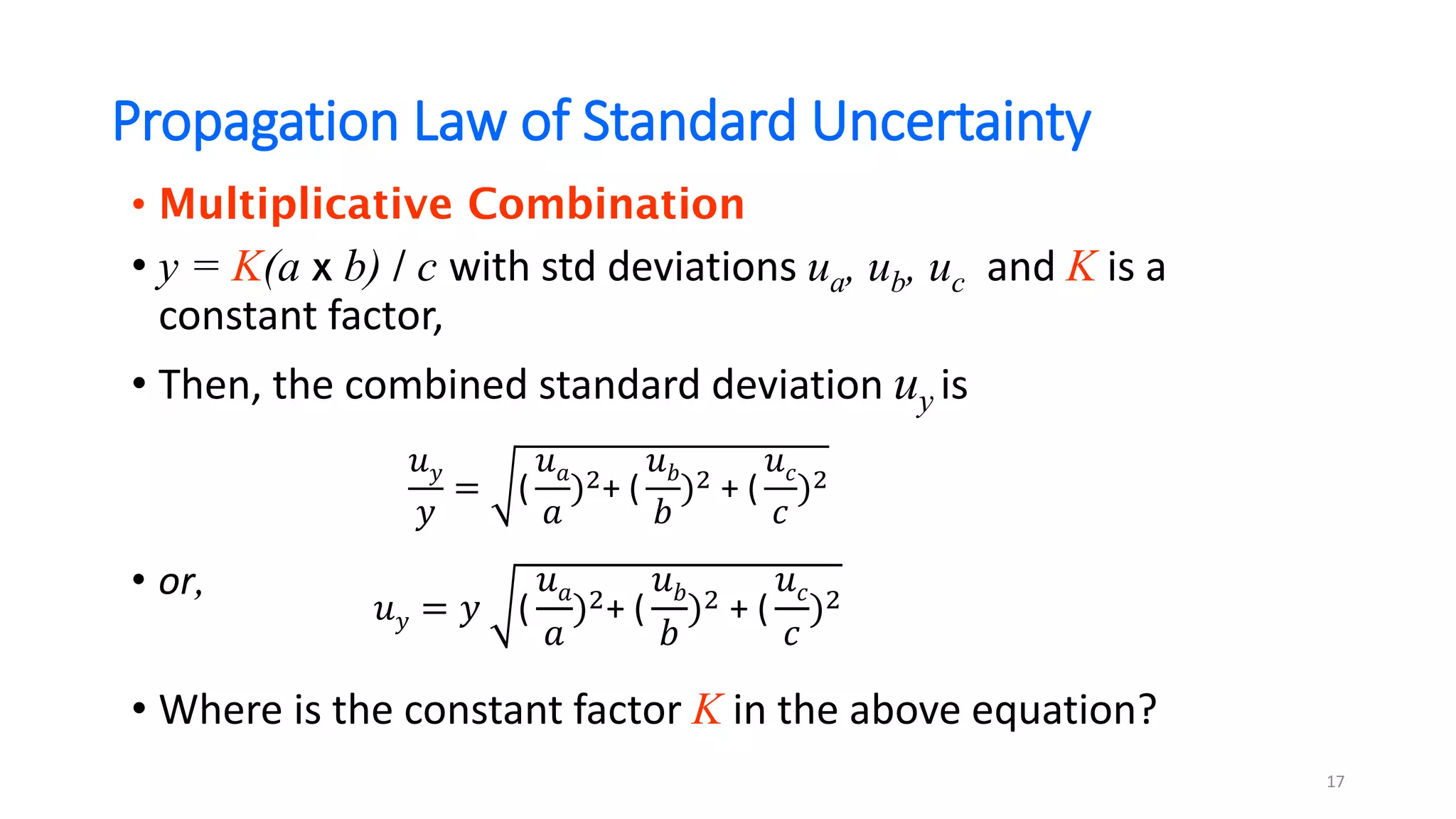 Propagation Law of Standard Uncertainty
• Multiplicative Combination
• y = K(a x b) / c with std deviations ua, ub, uc and K is a
constant factor,
• Then, the combined standard deviation uy is
• or,
• Where is the constant factor K in the above equation?
17
𝑢𝑦
𝑦
= (
𝑢𝑎
𝑎
)2+ (
𝑢𝑏
𝑏
)2 + (
𝑢𝑐
𝑐
)2
𝑢𝑦 = 𝑦 (
𝑢𝑎
𝑎
)2+ (
𝑢𝑏
𝑏
)2 + (
𝑢𝑐
𝑐
)2
 