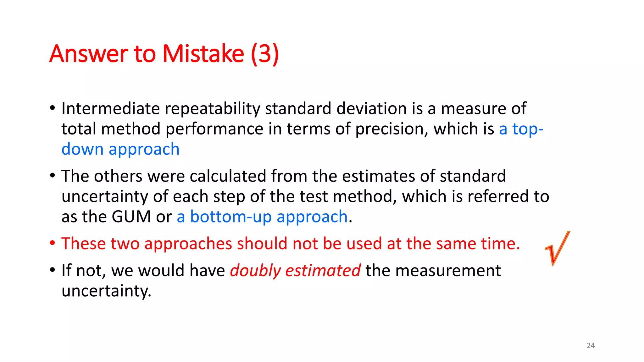 Answer to Mistake (3)
• Intermediate repeatability standard deviation is a measure of
total method performance in terms of precision, which is a top-
down approach
• The others were calculated from the estimates of standard
uncertainty of each step of the test method, which is referred to
as the GUM or a bottom-up approach.
• These two approaches should not be used at the same time.
• If not, we would have doubly estimated the measurement
uncertainty.
24
 