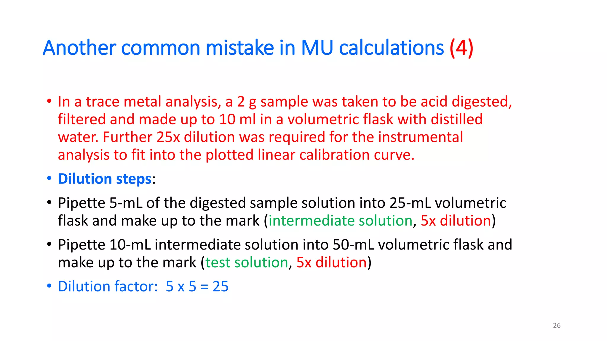 Another common mistake in MU calculations (4)
• In a trace metal analysis, a 2 g sample was taken to be acid digested,
filtered and made up to 10 ml in a volumetric flask with distilled
water. Further 25x dilution was required for the instrumental
analysis to fit into the plotted linear calibration curve.
• Dilution steps:
• Pipette 5-mL of the digested sample solution into 25-mL volumetric
flask and make up to the mark (intermediate solution, 5x dilution)
• Pipette 10-mL intermediate solution into 50-mL volumetric flask and
make up to the mark (test solution, 5x dilution)
• Dilution factor: 5 x 5 = 25
26
 