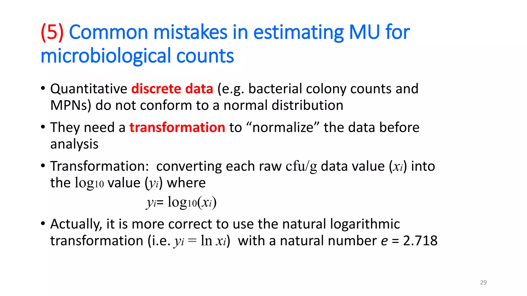 (5) Common mistakes in estimating MU for
microbiological counts
• Quantitative discrete data (e.g. bacterial colony counts and
MPNs) do not conform to a normal distribution
• They need a transformation to “normalize” the data before
analysis
• Transformation: converting each raw cfu/g data value (xi) into
the log10 value (yi) where
yi= log10(xi)
• Actually, it is more correct to use the natural logarithmic
transformation (i.e. yi = ln xi) with a natural number e = 2.718
29
 