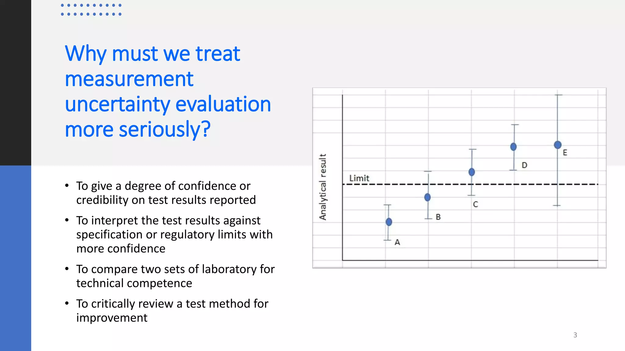 Why must we treat
measurement
uncertainty evaluation
more seriously?
• To give a degree of confidence or
credibility on test results reported
• To interpret the test results against
specification or regulatory limits with
more confidence
• To compare two sets of laboratory for
technical competence
• To critically review a test method for
improvement
3
 