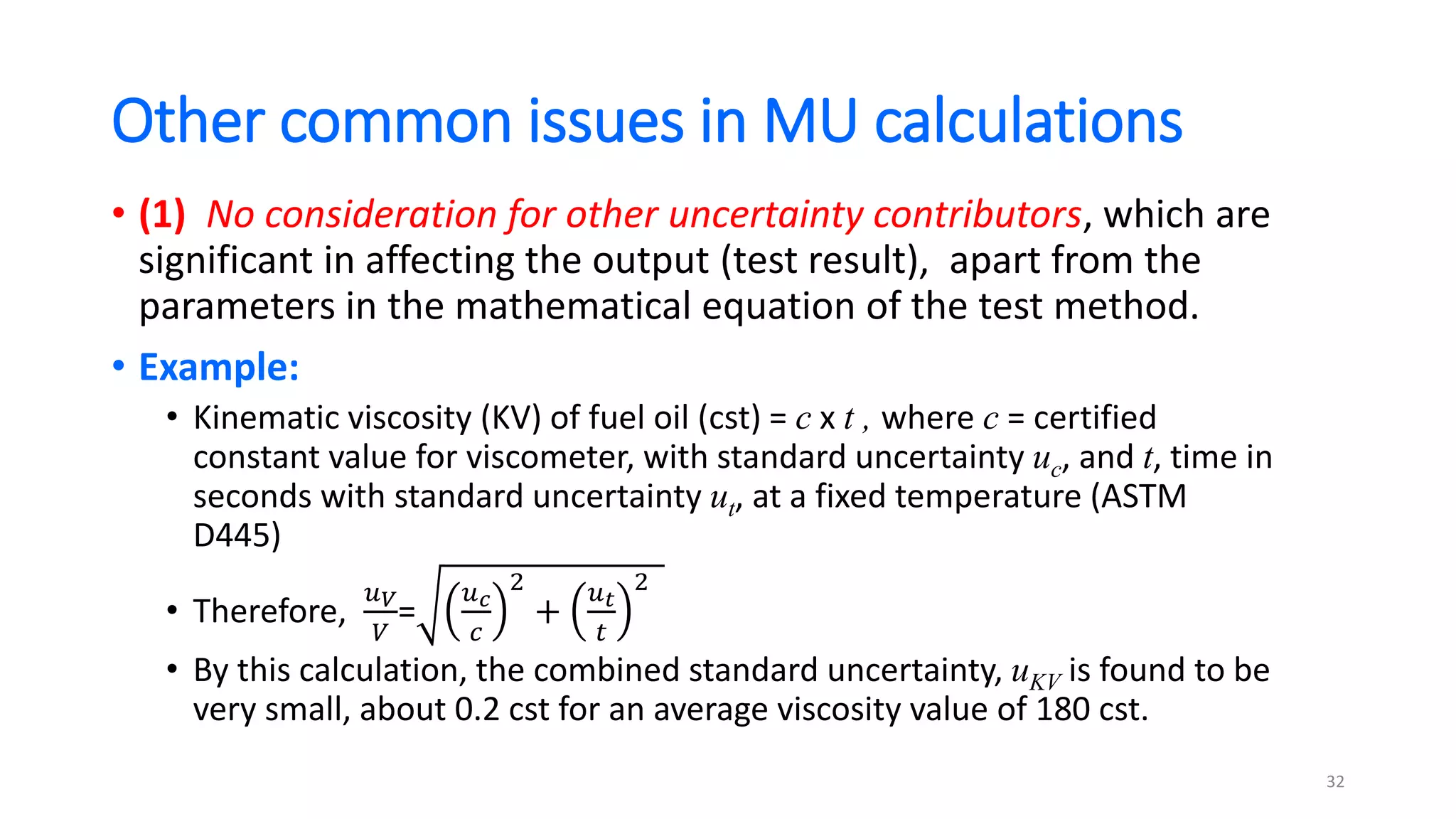 Other common issues in MU calculations
• (1) No consideration for other uncertainty contributors, which are
significant in affecting the output (test result), apart from the
parameters in the mathematical equation of the test method.
• Example:
• Kinematic viscosity (KV) of fuel oil (cst) = c x t , where c = certified
constant value for viscometer, with standard uncertainty uc, and t, time in
seconds with standard uncertainty ut, at a fixed temperature (ASTM
D445)
• Therefore,
𝑢𝑉
𝑉
=
𝑢𝑐
𝑐
2
+
𝑢𝑡
𝑡
2
• By this calculation, the combined standard uncertainty, uKV is found to be
very small, about 0.2 cst for an average viscosity value of 180 cst.
32
 