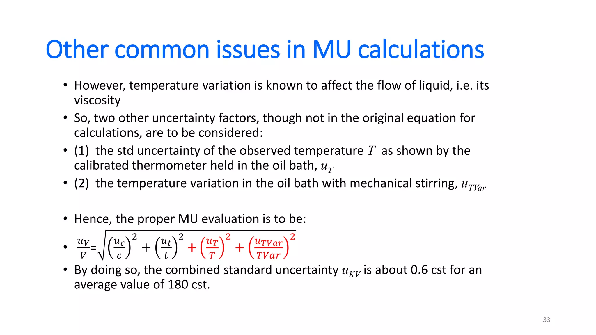 Other common issues in MU calculations
• However, temperature variation is known to affect the flow of liquid, i.e. its
viscosity
• So, two other uncertainty factors, though not in the original equation for
calculations, are to be considered:
• (1) the std uncertainty of the observed temperature T as shown by the
calibrated thermometer held in the oil bath, uT
• (2) the temperature variation in the oil bath with mechanical stirring, uTVar
• Hence, the proper MU evaluation is to be:
•
𝑢𝑉
𝑉
=
𝑢𝑐
𝑐
2
+
𝑢𝑡
𝑡
2
+
𝑢𝑇
𝑇
2
+
𝑢𝑇𝑉𝑎𝑟
𝑇𝑉𝑎𝑟
2
• By doing so, the combined standard uncertainty uKV is about 0.6 cst for an
average value of 180 cst.
33
 