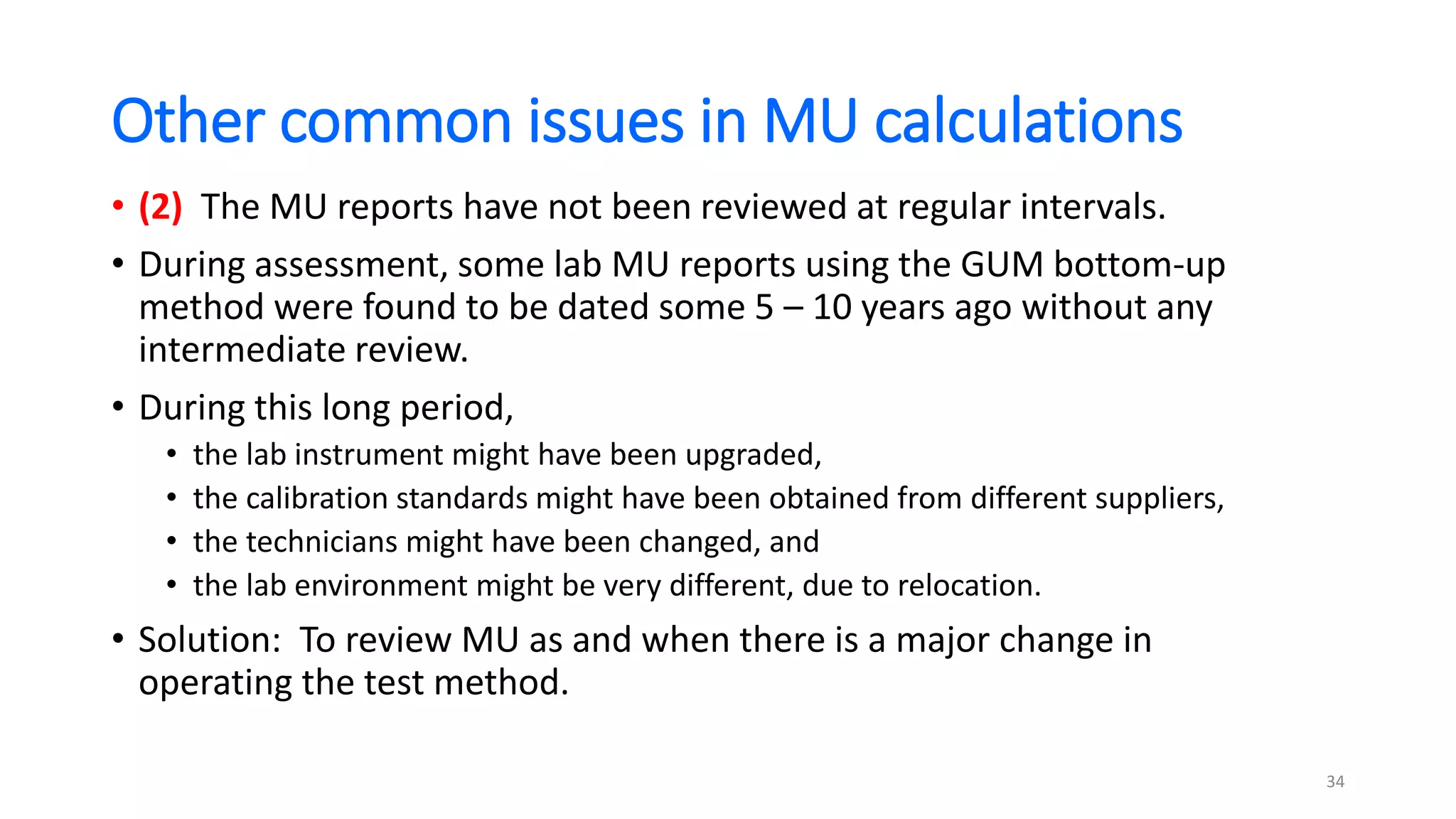 Other common issues in MU calculations
• (2) The MU reports have not been reviewed at regular intervals.
• During assessment, some lab MU reports using the GUM bottom-up
method were found to be dated some 5 – 10 years ago without any
intermediate review.
• During this long period,
• the lab instrument might have been upgraded,
• the calibration standards might have been obtained from different suppliers,
• the technicians might have been changed, and
• the lab environment might be very different, due to relocation.
• Solution: To review MU as and when there is a major change in
operating the test method.
34
 
