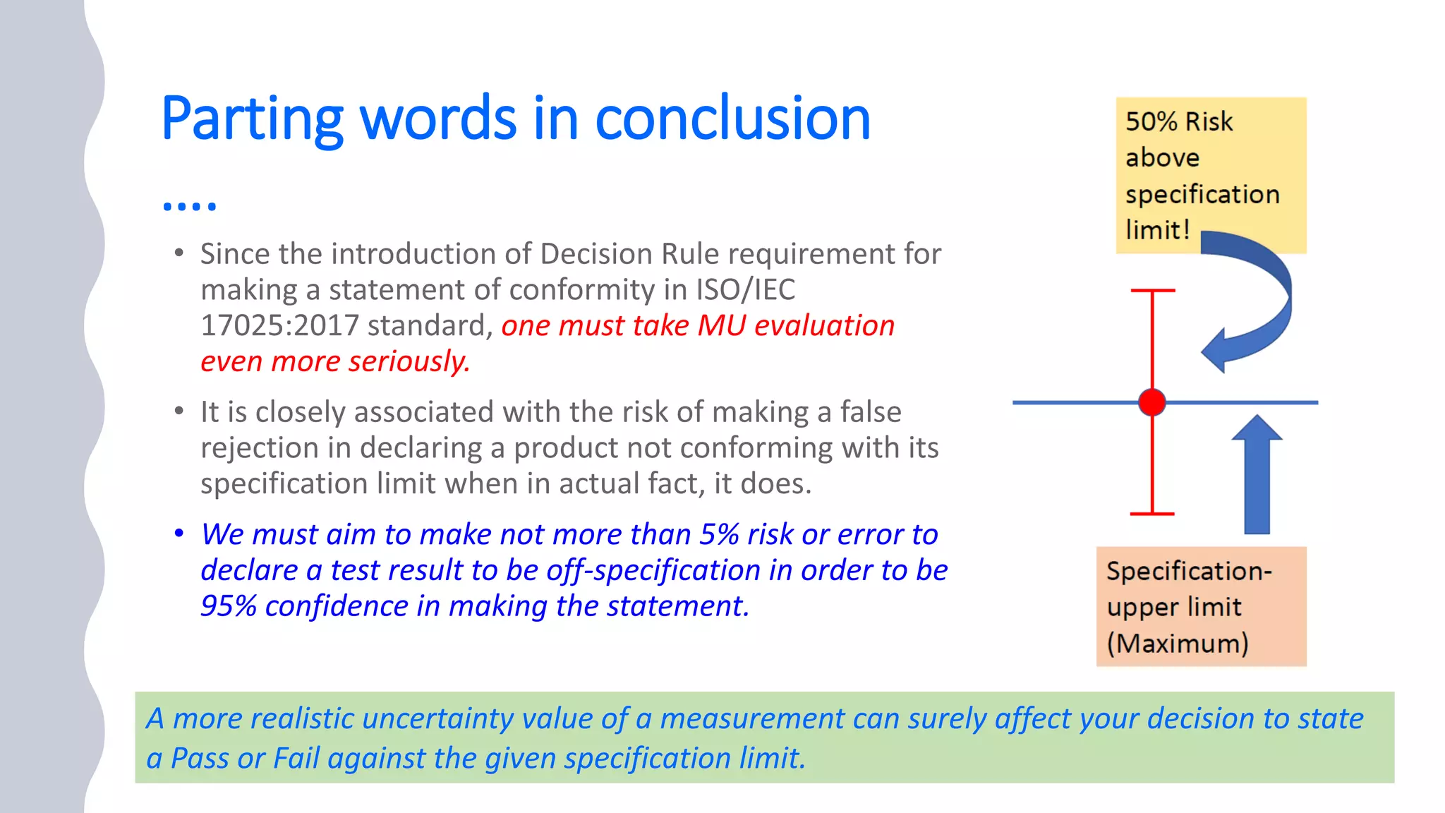 Parting words in conclusion
….
one must take MU evaluation
even more seriously.
• We must aim to make not more than 5% risk or error to
declare a test result to be off-specification in order to be
95% confidence in making the statement.
35
A more realistic uncertainty value of a measurement can surely affect your decision to state
a Pass or Fail against the given specification limit.
 
