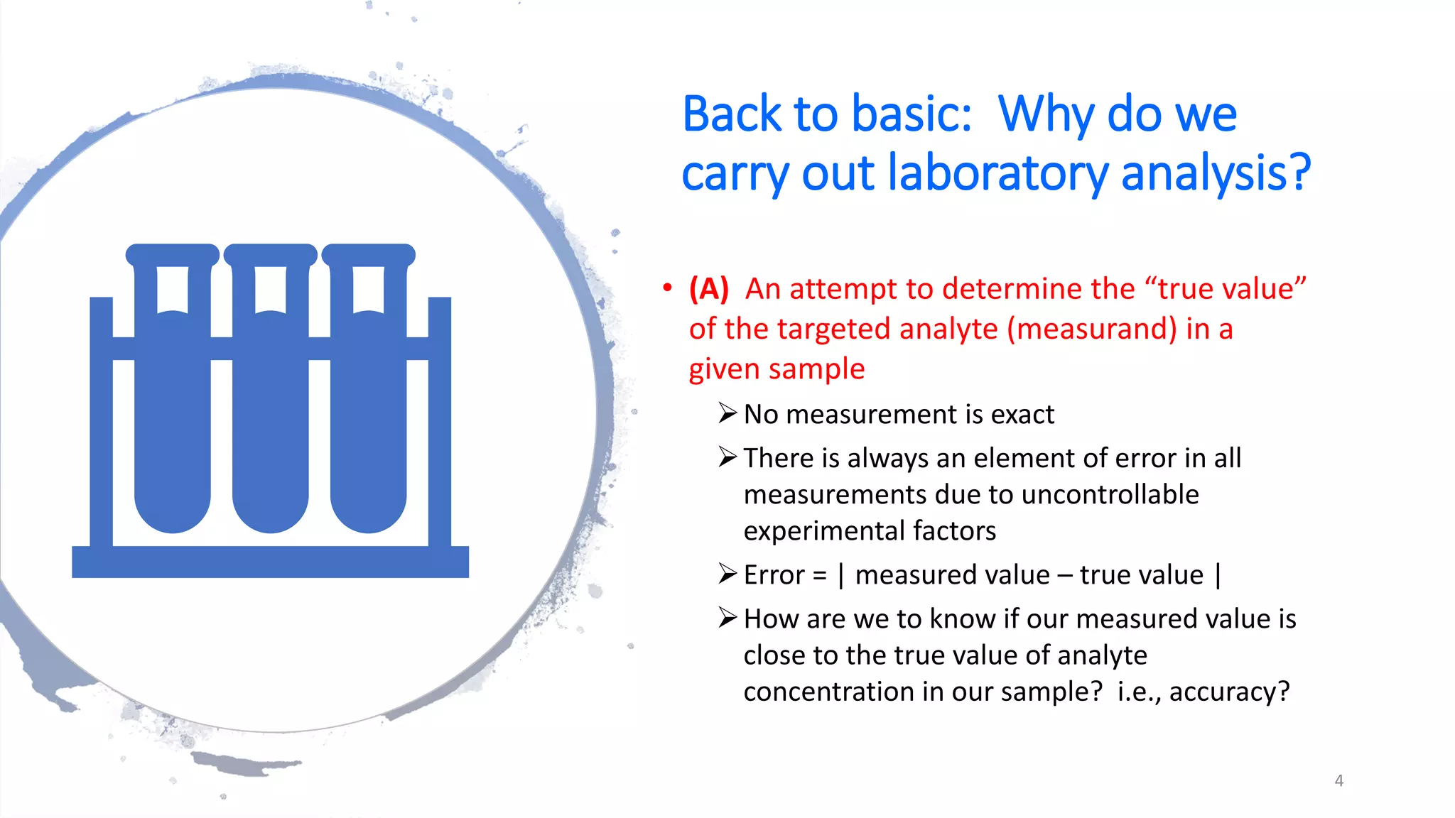 Back to basic: Why do we
carry out laboratory analysis?
• (A) An attempt to determine the “true value”
of the targeted analyte (measurand) in a
given sample
➢No measurement is exact
➢There is always an element of error in all
measurements due to uncontrollable
experimental factors
➢Error = | measured value – true value |
➢How are we to know if our measured value is
close to the true value of analyte
concentration in our sample? i.e., accuracy?
4
 