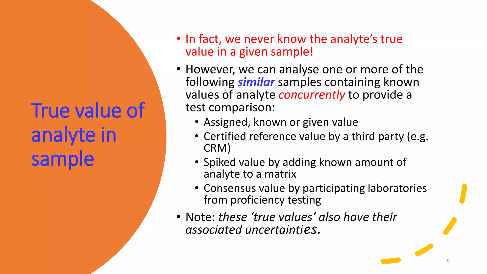 True value of
analyte in
sample
• In fact, we never know the analyte’s true
value in a given sample!
• However, we can analyse one or more of the
following similar samples containing known
values of analyte concurrently to provide a
test comparison:
• Assigned, known or given value
• Certified reference value by a third party (e.g.
CRM)
• Spiked value by adding known amount of
analyte to a matrix
• Consensus value by participating laboratories
from proficiency testing
• Note: these ‘true values’ also have their
associated uncertainties.
5
 