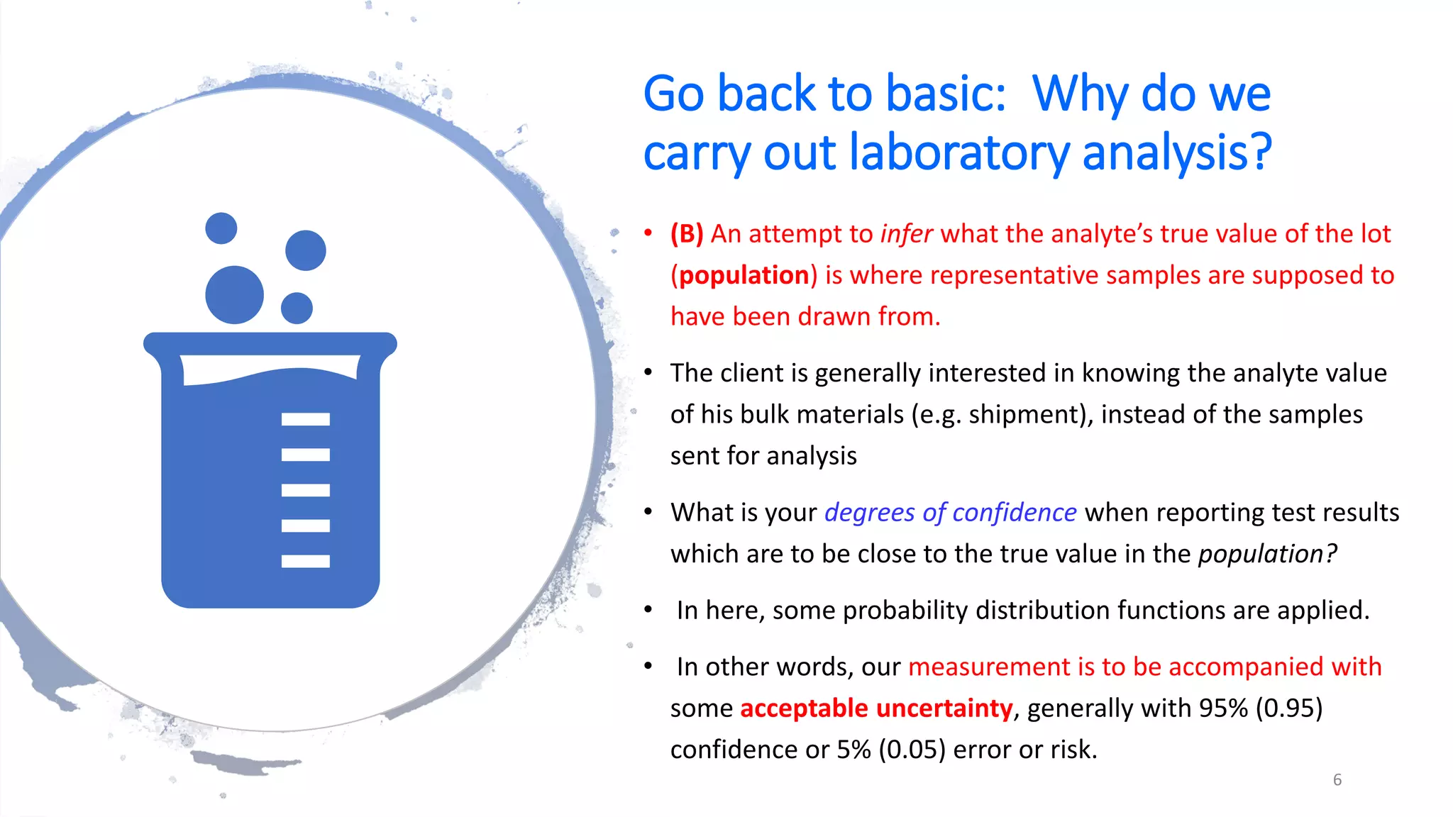Go back to basic: Why do we
carry out laboratory analysis?
• (B) An attempt to infer what the analyte’s true value of the lot
(population) is where representative samples are supposed to
have been drawn from.
• The client is generally interested in knowing the analyte value
of his bulk materials (e.g. shipment), instead of the samples
sent for analysis
• What is your degrees of confidence when reporting test results
which are to be close to the true value in the population?
• In here, some probability distribution functions are applied.
• In other words, our measurement is to be accompanied with
some acceptable uncertainty, generally with 95% (0.95)
confidence or 5% (0.05) error or risk.
6
 