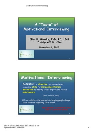 Motivational Interviewing

A “Taste” of
Motivational Interviewing
Ellen R. Glovsky, PhD, RD, LDN
Training with Dr. Ellen
November 6, 2013

1

Motivational Interviewing
Definition:

directive, person-centered
counseling style for increasing intrinsic
motivation by helping clients explore and resolve
ambivalence.
A

(Miller & Rollnick, 2002)

MI is a collaborative approach to helping people change
their behavior regarding their health.
Most applicable in consultations where
there is a preferred outcome
2

Ellen R. Glovsky, PhD,RD (c) 2007. Please do not
reproduce without permission.

1

 