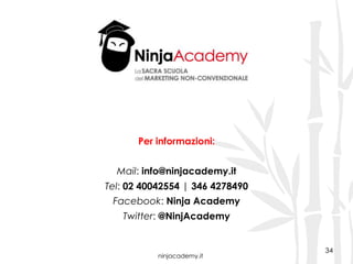 ninjacademy.it
34
Per informazioni:
Mail: info@ninjacademy.it
Tel: 02 40042554 | 346 4278490
Facebook: Ninja Academy
Twitter: @NinjAcademy
 