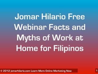 Jomar Hilario Free
          Webinar Facts and
          Myths of Work at
          Home for Filipinos

   06/04/12
© 2012 jomarhilario.com Learn More Online Marketing Now   1
 
