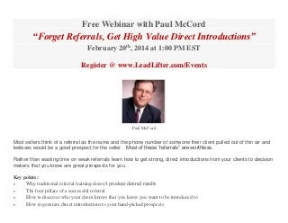 Free Webinar with Paul McCord

“Forget Referrals, Get High Value Direct Introductions”
February 20th, 2014 at 1:00 PM EST
Register @ www.LeadLifter.com/Events

Paul McCord

Most sellers think of a referral as the name and the phone number of someone their client pulled out of thin air and
believes would be a good prospect for the seller. Most of these “referrals” are worthless.
Rather than wasting time on weak referrals learn how to get strong, direct introductions from your clients to decision
makers that you know are great prospects for you.
Key points:

Why traditional referral training doesn’t produce desired results

The four pillars of a successful referral

How to discover who your client knows that you know you want to be introduced to

How to generate direct introductions to your hand-picked prospects

 