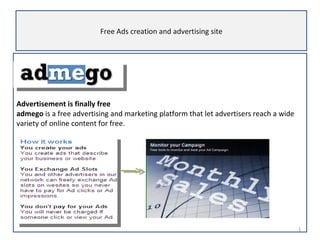 Advertisement is finally free   admego  is a free advertising and marketing platform that let advertisers reach a wide variety of online content for free.  Free Ads creation and advertising site 