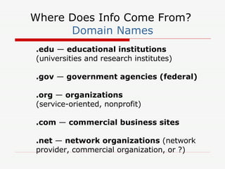 Where Does Info Come From?  Domain Names .edu  —  educational institutions  (universities and research institutes) .gov  —  government agencies (federal) .org  —  organizations  (service-oriented, nonprofit) .com  —  commercial business sites .net  —  network organizations  (network provider, commercial organization, or ?) 