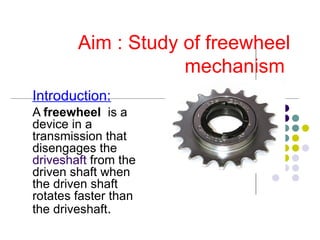 Aim : Study of freewheel mechanism  Introduction: A  freewheel   is a device in a transmission that disengages the  driveshaft  from the driven shaft when the driven shaft rotates faster than the driveshaft . 