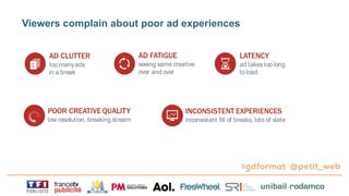 Viewers complain about poor ad experiences
AD FATIGUE
seeing same creative
over and over
LATENCY
ad takes too long
to load
POOR CREATIVE QUALITY
low resolution, breaking stream
INCONSISTENT EXPERIENCES
inconsistent fill of breaks, lots of slate
AD CLUTTER
too manyads
in a break
 