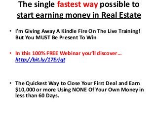 The single fastest way possible to
start earning money in Real Estate
• I’m Giving Away A Kindle Fire On The Live Training!
But You MUST Be Present To Win
• In this 100% FREE Webinar you’ll discover…
http://bit.ly/17Erjqt

• The Quickest Way to Close Your First Deal and Earn
$10,000 or more Using NONE Of Your Own Money in
less than 60 Days.

 