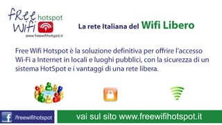        vai sul sito www.freewifihotspot.it La rete Italiana delWifi Libero Free WifiHotspot è la soluzione definitiva per offrire l’accesso Wi-Fi a Internet in locali e luoghi pubblici, con la sicurezza di un sistema HotSpot e i vantaggi di una rete libera. /freewifihotspot 