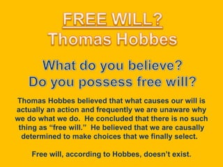 Thomas Hobbes believed that what causes our will is actually an action and frequently we are unaware why we do what we do.  He concluded that there is no such thing as “free will.”  He believed that we are causally determined to make choices that we finally select.  Free will, according to Hobbes, doesn’t exist. 