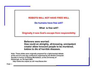 ROBOTS WILL NOT HAVE FREE WILL

                                   Do humans have free will?

                                         What is free will?

                  Originally it was God’s escape from responsibility


                     Believers were worried:
                     How could an almighty, all-knowing, omnipotent
                     creator allow innocent people to be murdered,
                     babies to die of horrible diseases.
    Note: These slides were originally prepared for a light-hearted debate
    at the end of a one day conference organised by the British Computer
    Society in honour of Sidney Michaelson, at the University of
    Edinburgh, on 7th April 2001.
       http://www.dcs.napier.ac.uk/~mac/ifaces.htm
Page 1
 