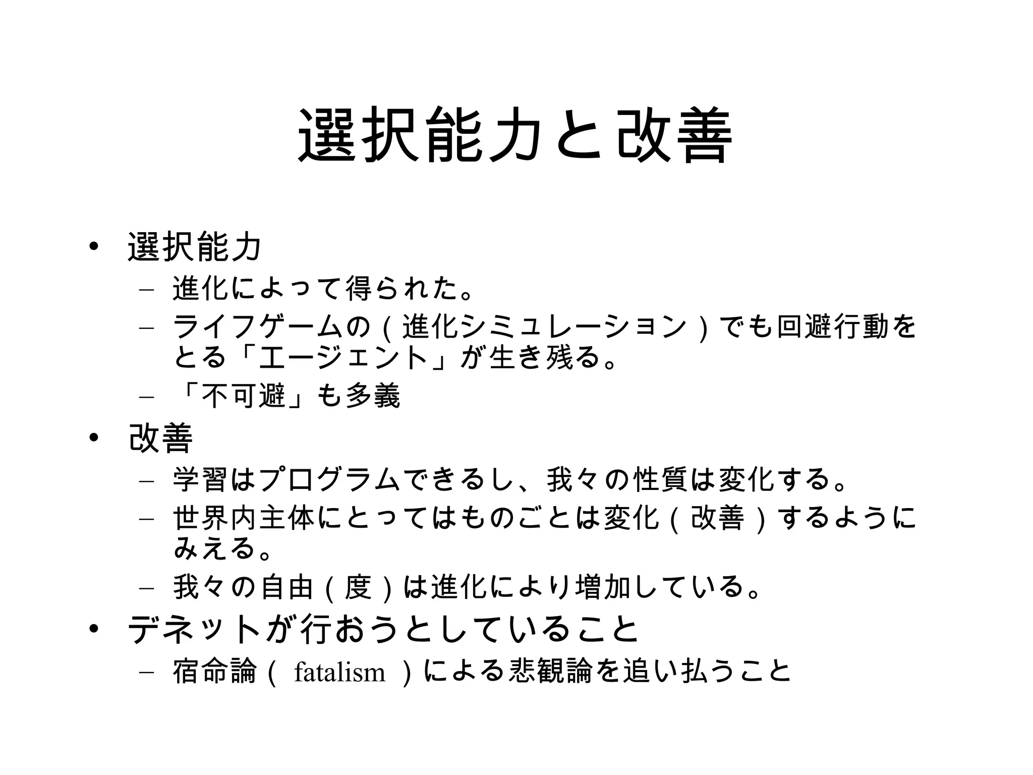 選択能力と改善
• 選択能力
– 進化によって得られた。
– ライフゲームの（進化シミュレーション）でも回避行動を
とる「エージェント」が生き残る。
– 「不可避」も多義
• 改善
– 学習はプログラムできるし、我々の性質は変化する。
– 世界内主体にとってはものごとは変化（改善）するように
みえる。
– 我々の自由（度）は進化により増加している。
• デネットが行おうとしていること
– 宿命論（ fatalism ）による悲観論を追い払うこと
 