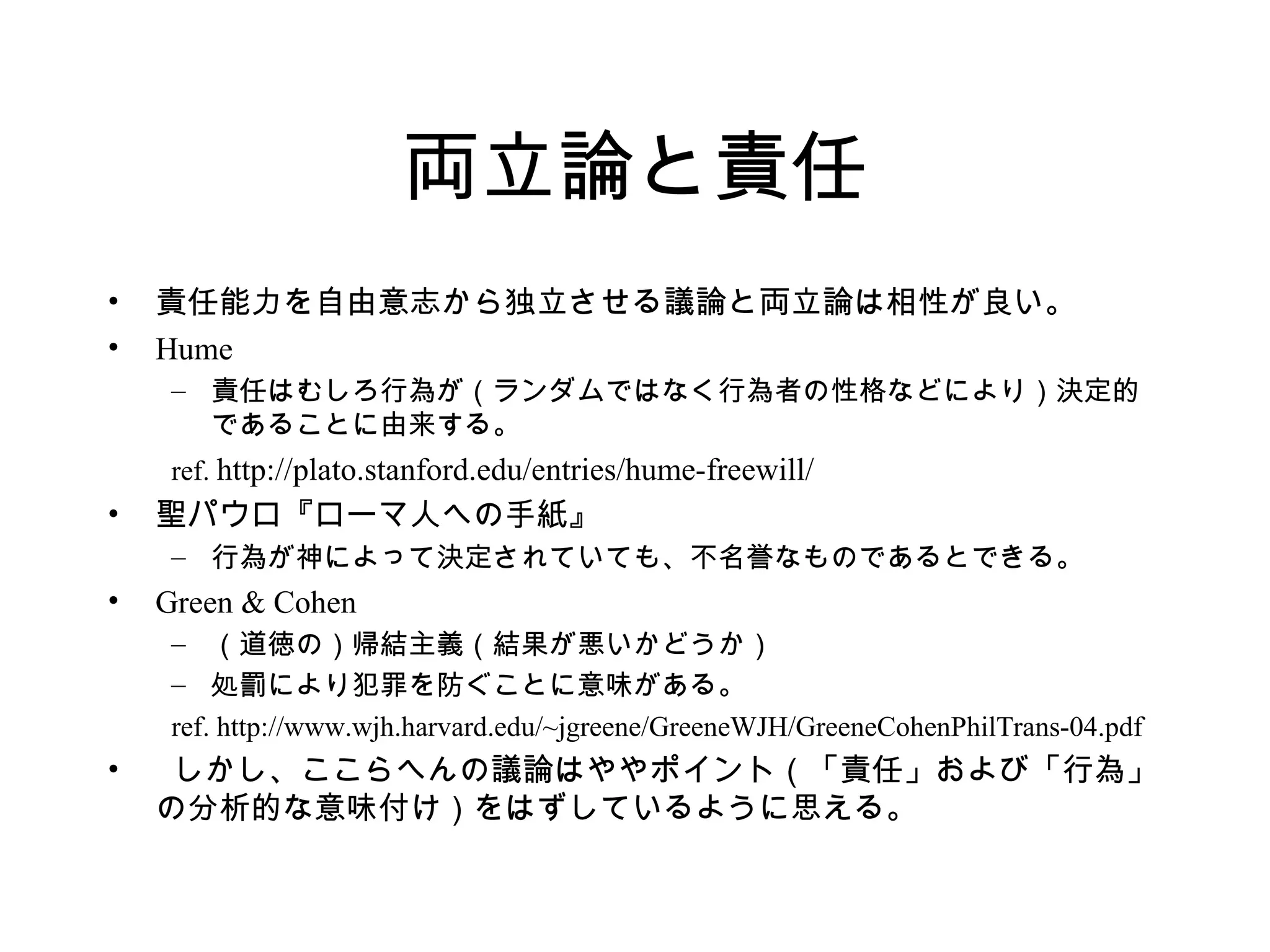両立論と責任
• 責任能力を自由意志から独立させる議論と両立論は相性が良い。
• Hume
– 責任はむしろ行為が（ランダムではなく行為者の性格などにより）決定的
であることに由来する。
ref. http://plato.stanford.edu/entries/hume-freewill/
• 聖パウロ『ローマ人への手紙』
– 行為が神によって決定されていても、不名誉なものであるとできる。
• Green & Cohen
– （道徳の）帰結主義（結果が悪いかどうか）
– 処罰により犯罪を防ぐことに意味がある。
ref. http://www.wjh.harvard.edu/~jgreene/GreeneWJH/GreeneCohenPhilTrans-04.pdf
• しかし、ここらへんの議論はややポイント（「責任」および「行為」
の分析的な意味付け）をはずしているように思える。
 