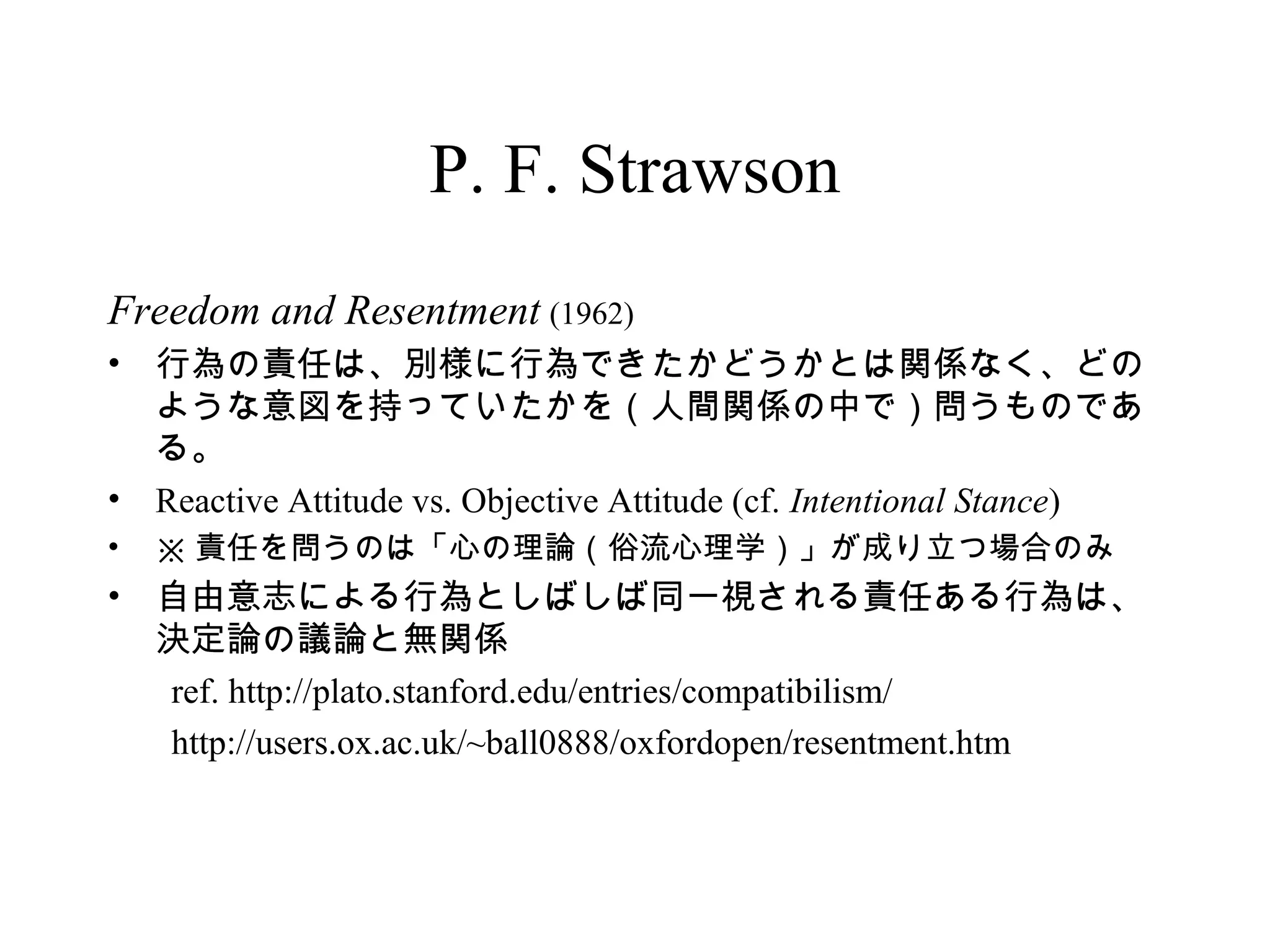 P. F. Strawson
Freedom and Resentment (1962)
• 行為の責任は、別様に行為できたかどうかとは関係なく、どの
ような意図を持っていたかを（人間関係の中で）問うものであ
る。
• Reactive Attitude vs. Objective Attitude (cf. Intentional Stance)
• ※ 責任を問うのは「心の理論（俗流心理学）」が成り立つ場合のみ
• 自由意志による行為としばしば同一視される責任ある行為は、
決定論の議論と無関係
ref. http://plato.stanford.edu/entries/compatibilism/
http://users.ox.ac.uk/~ball0888/oxfordopen/resentment.htm
 