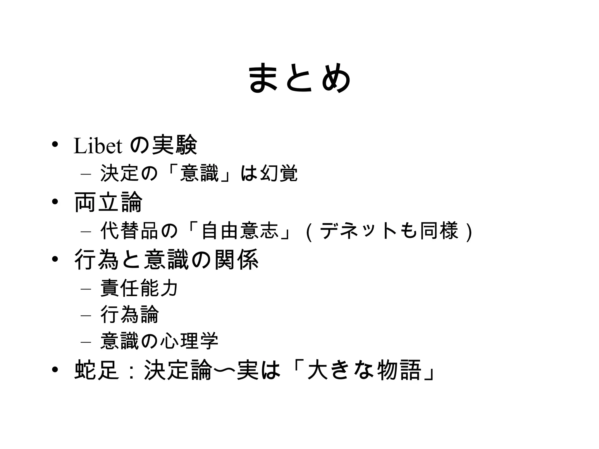 まとめ
• Libet の実験
– 決定の「意識」は幻覚
• 両立論
– 代替品の「自由意志」（デネットも同様）
• 行為と意識の関係
– 責任能力
– 行為論
– 意識の心理学
• 蛇足：決定論〜実は「大きな物語」
 