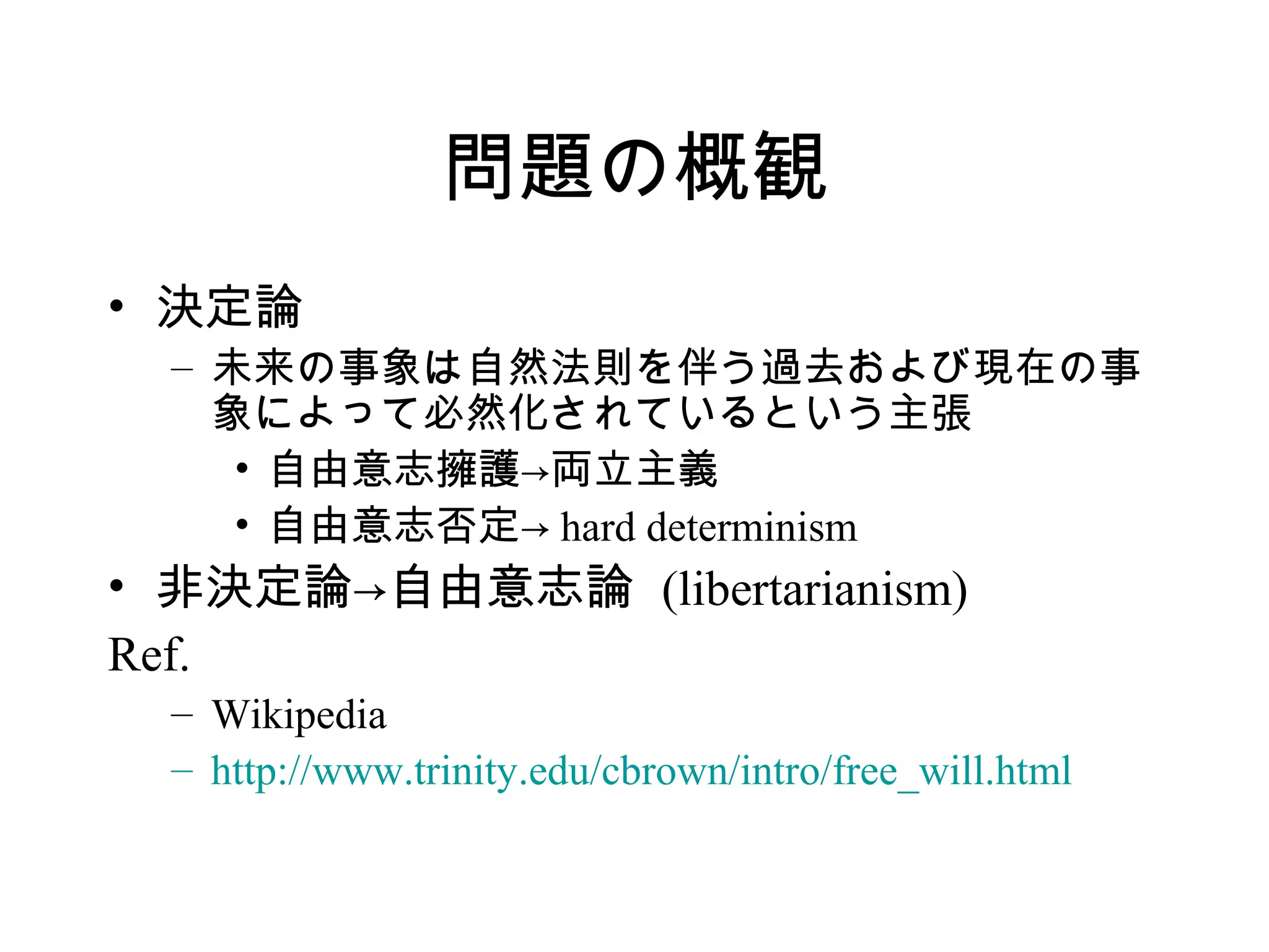 問題の概観
• 決定論
– 未来の事象は自然法則を伴う過去および現在の事
象によって必然化されているという主張
• 自由意志擁護→両立主義
• 自由意志否定→ hard determinism
• 非決定論→自由意志論 (libertarianism)
Ref.
– Wikipedia
– http://www.trinity.edu/cbrown/intro/free_will.html
 