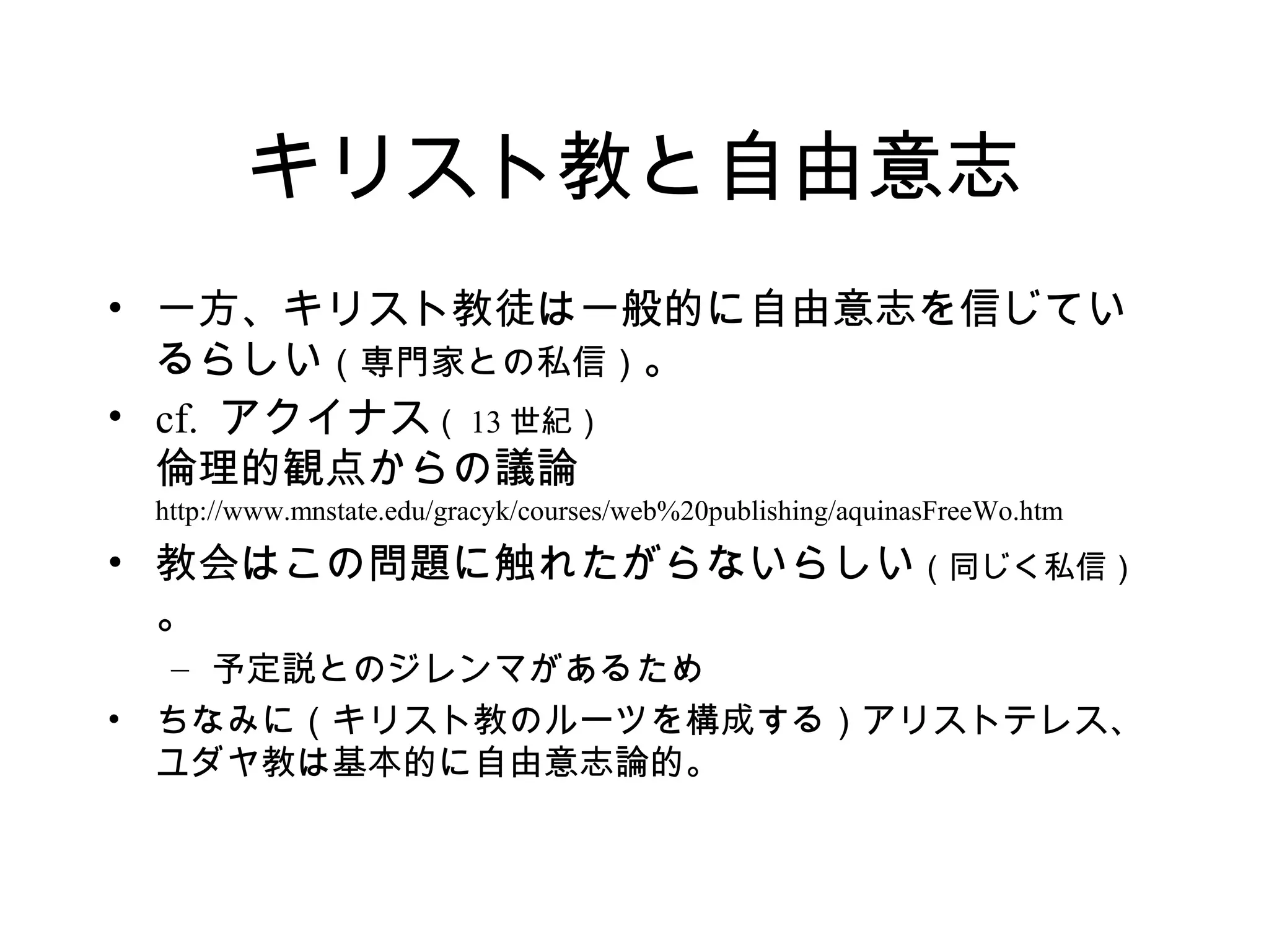 キリスト教と自由意志
• 一方、キリスト教徒は一般的に自由意志を信じてい
るらしい（専門家との私信）。
• cf. アクイナス（ 13 世紀）
倫理的観点からの議論
http://www.mnstate.edu/gracyk/courses/web%20publishing/aquinasFreeWo.htm
• 教会はこの問題に触れたがらないらしい（同じく私信）
。
– 予定説とのジレンマがあるため
• ちなみに（キリスト教のルーツを構成する）アリストテレス、
ユダヤ教は基本的に自由意志論的。
 