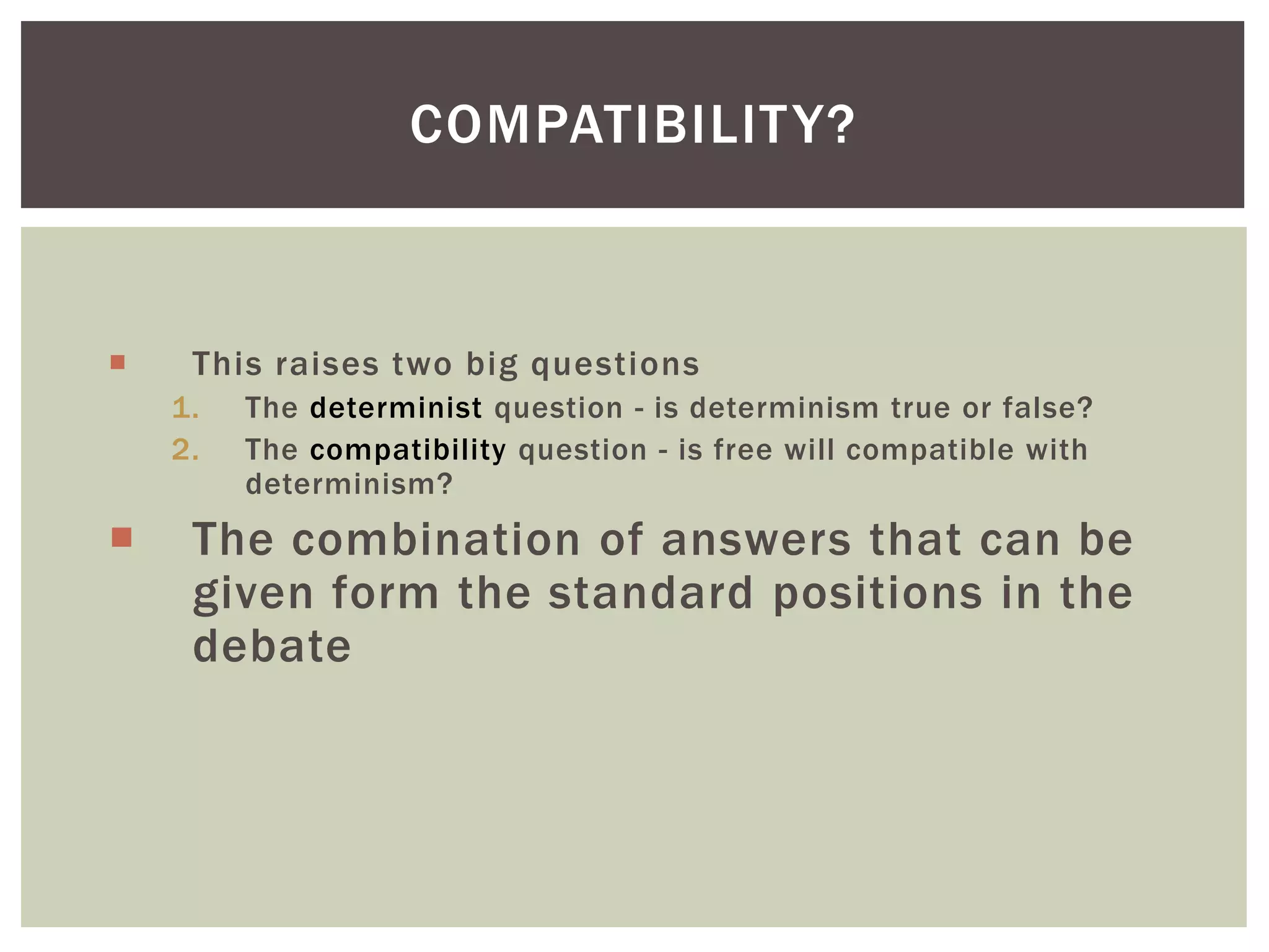  This raises two big questions
1. The determinist question - is determinism true or false?
2. The compatibility question - is free will compatible with
determinism?
 The combination of answers that can be
given form the standard positions in the
debate
COMPATIBILITY?
 