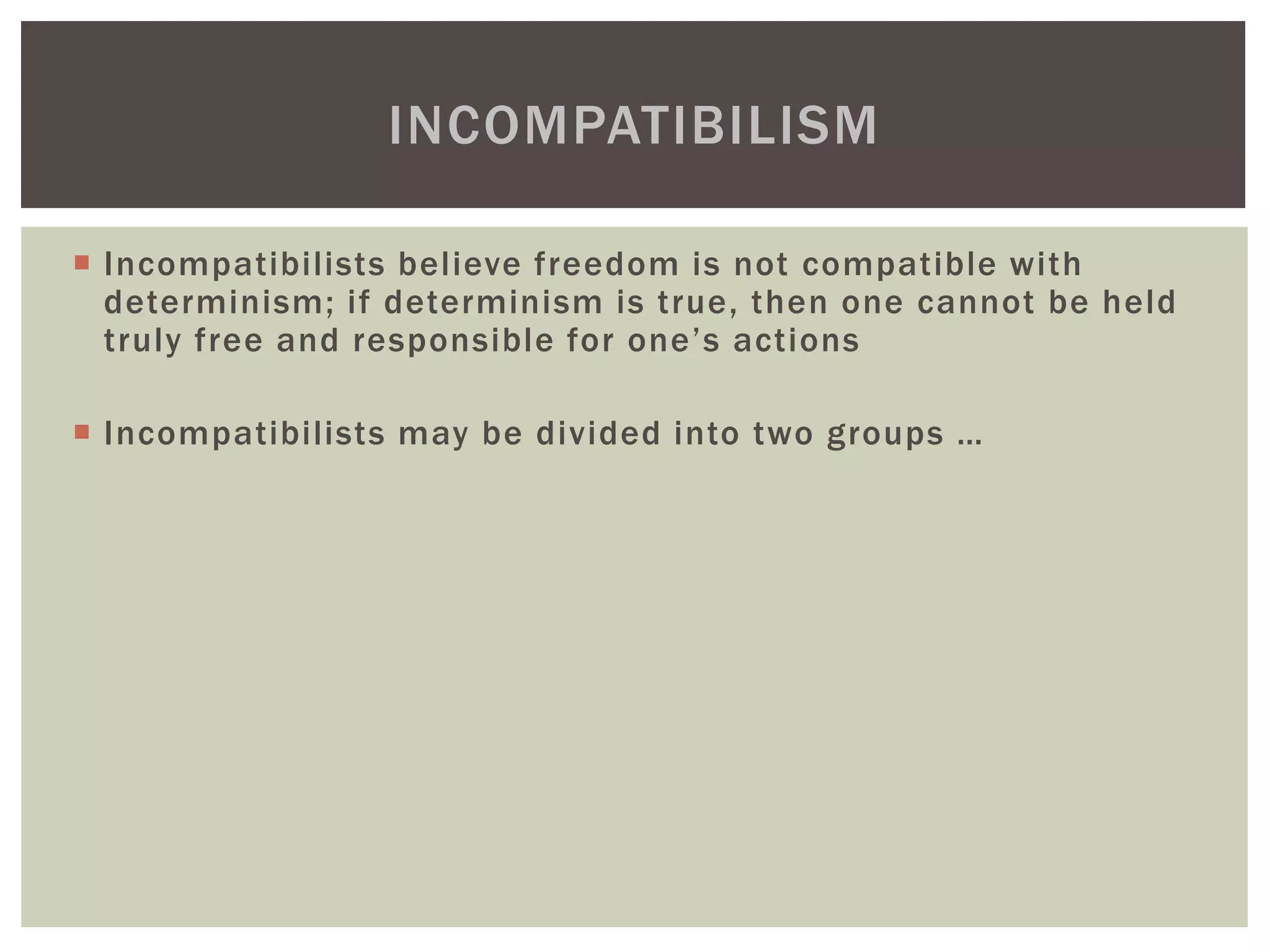  Incompatibilists believe freedom is not compatible with
determinism; if determinism is true, then one cannot be held
truly free and responsible for one’s actions
 Incompatibilists may be divided into two groups …
INCOMPATIBILISM
 