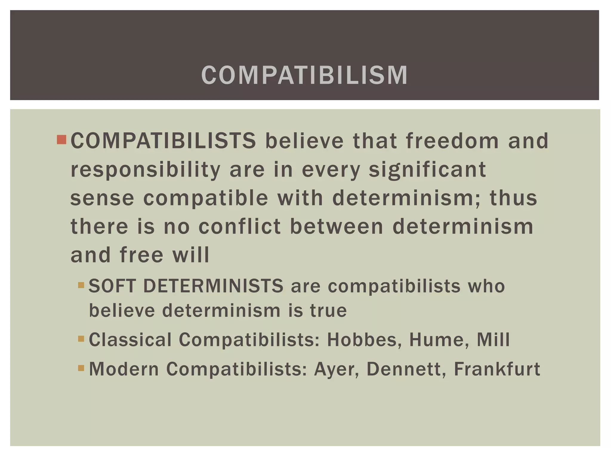 COMPATIBILISTS believe that freedom and
responsibility are in every significant
sense compatible with determinism; thus
there is no conflict between determinism
and free will
SOFT DETERMINISTS are compatibilists who
believe determinism is true
Classical Compatibilists: Hobbes, Hume, Mill
Modern Compatibilists: Ayer, Dennett, Frankfurt
COMPATIBILISM
 