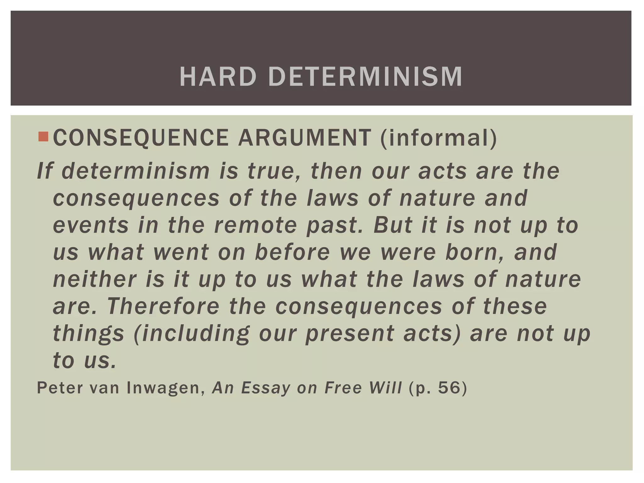 CONSEQUENCE ARGUMENT (informal)
If determinism is true, then our acts are the
consequences of the laws of nature and
events in the remote past. But it is not up to
us what went on before we were born, and
neither is it up to us what the laws of nature
are. Therefore the consequences of these
things (including our present acts) are not up
to us.
Peter van Inwagen, An Essay on Free Will (p. 56)
HARD DETERMINISM
 