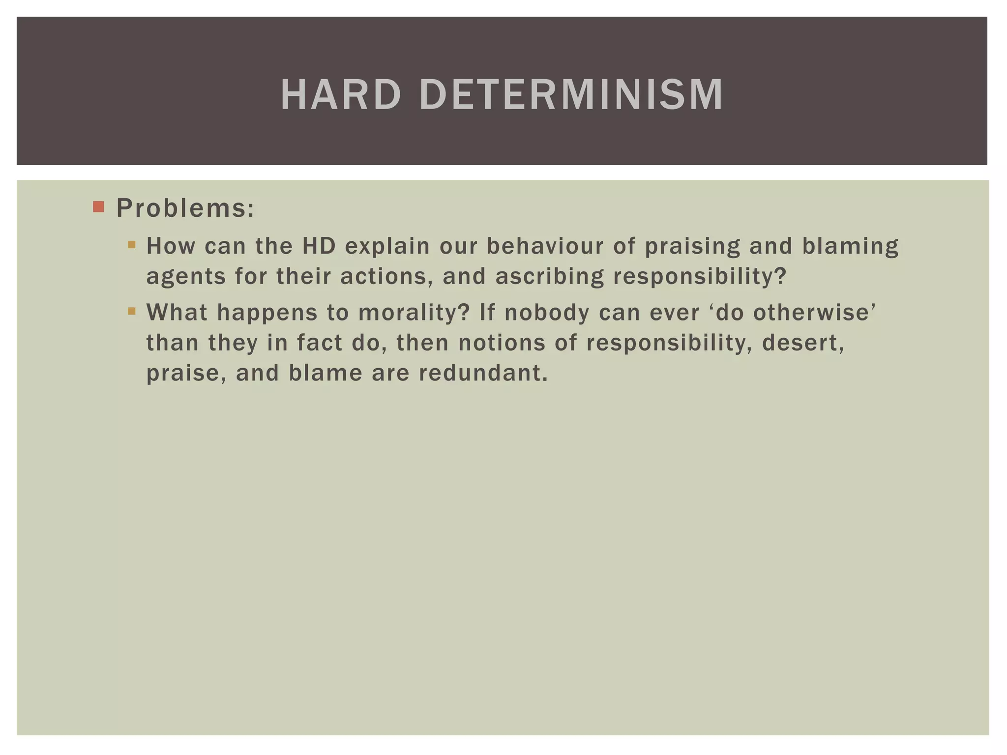  Problems:
 How can the HD explain our behaviour of praising and blaming
agents for their actions, and ascribing responsibility?
 What happens to morality? If nobody can ever ‘do otherwise’
than they in fact do, then notions of responsibility, desert,
praise, and blame are redundant.
HARD DETERMINISM
 