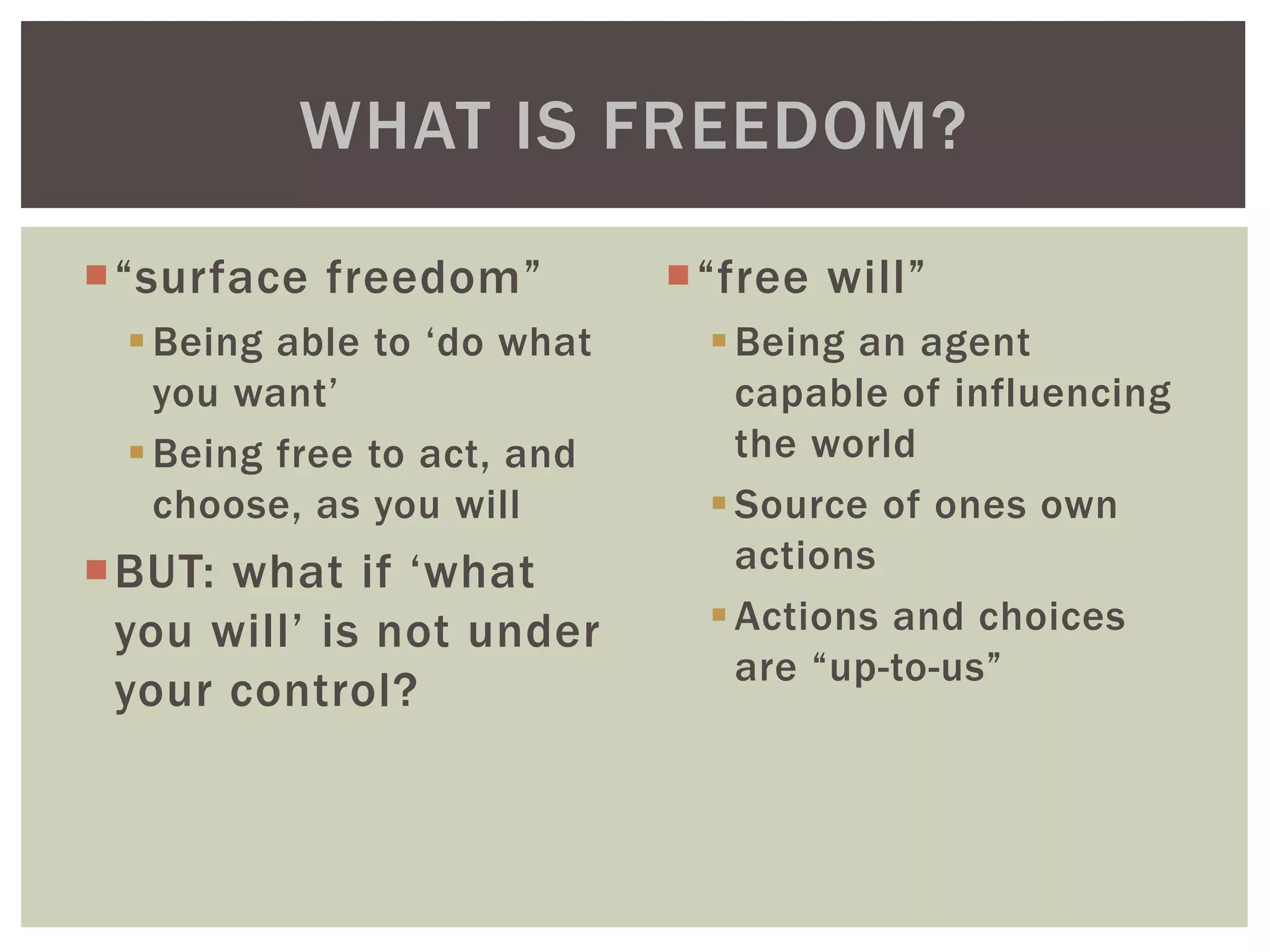 “surface freedom”
Being able to ‘do what
you want’
Being free to act, and
choose, as you will
BUT: what if ‘what
you will’ is not under
your control?
“free will”
Being an agent
capable of influencing
the world
Source of ones own
actions
Actions and choices
are “up-to-us”
WHAT IS FREEDOM?
 