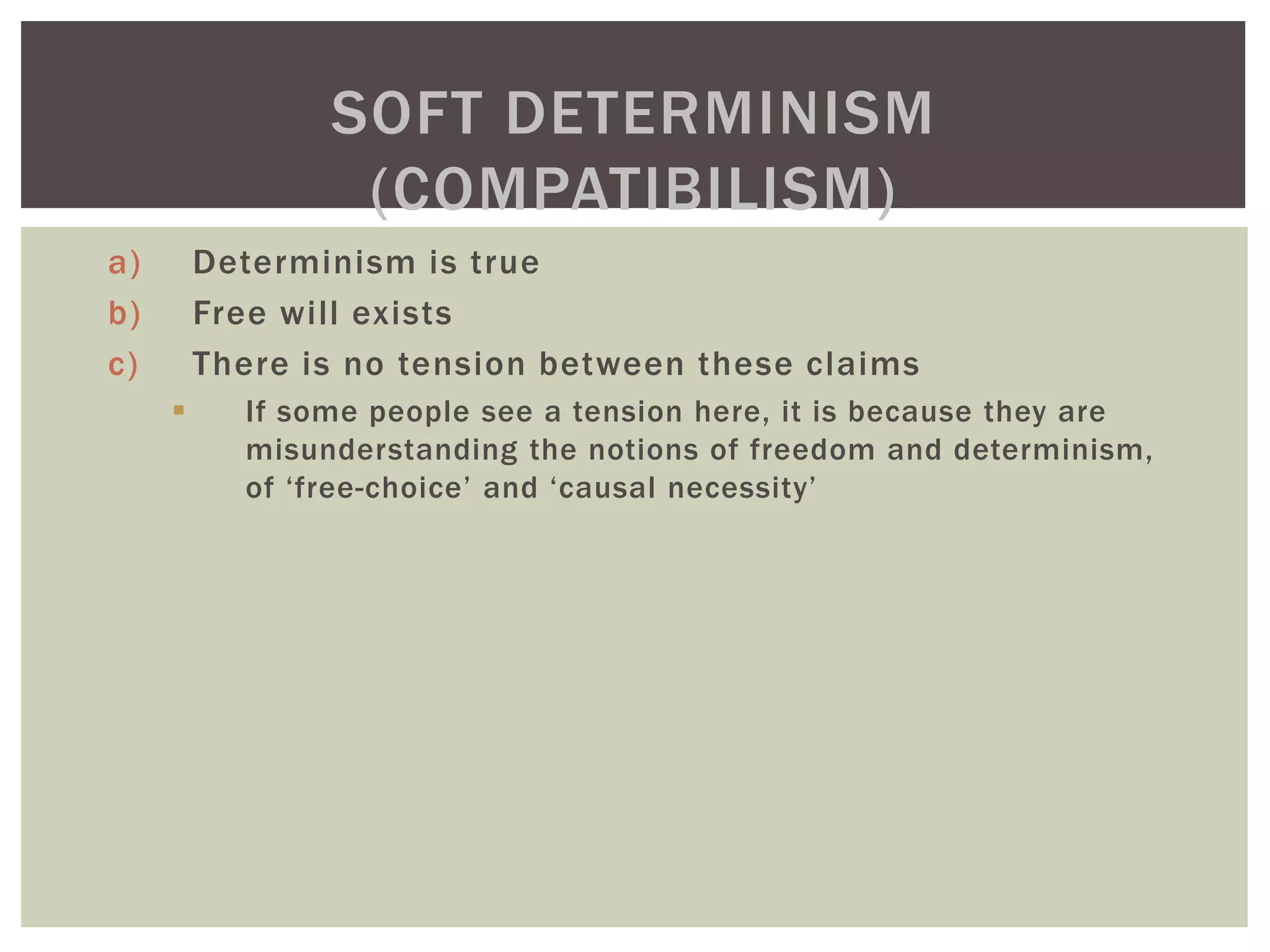 a) Determinism is true
b) Free will exists
c) There is no tension between these claims
 If some people see a tension here, it is because they are
misunderstanding the notions of freedom and determinism,
of ‘free-choice’ and ‘causal necessity’
SOFT DETERMINISM
(COMPATIBILISM)
 