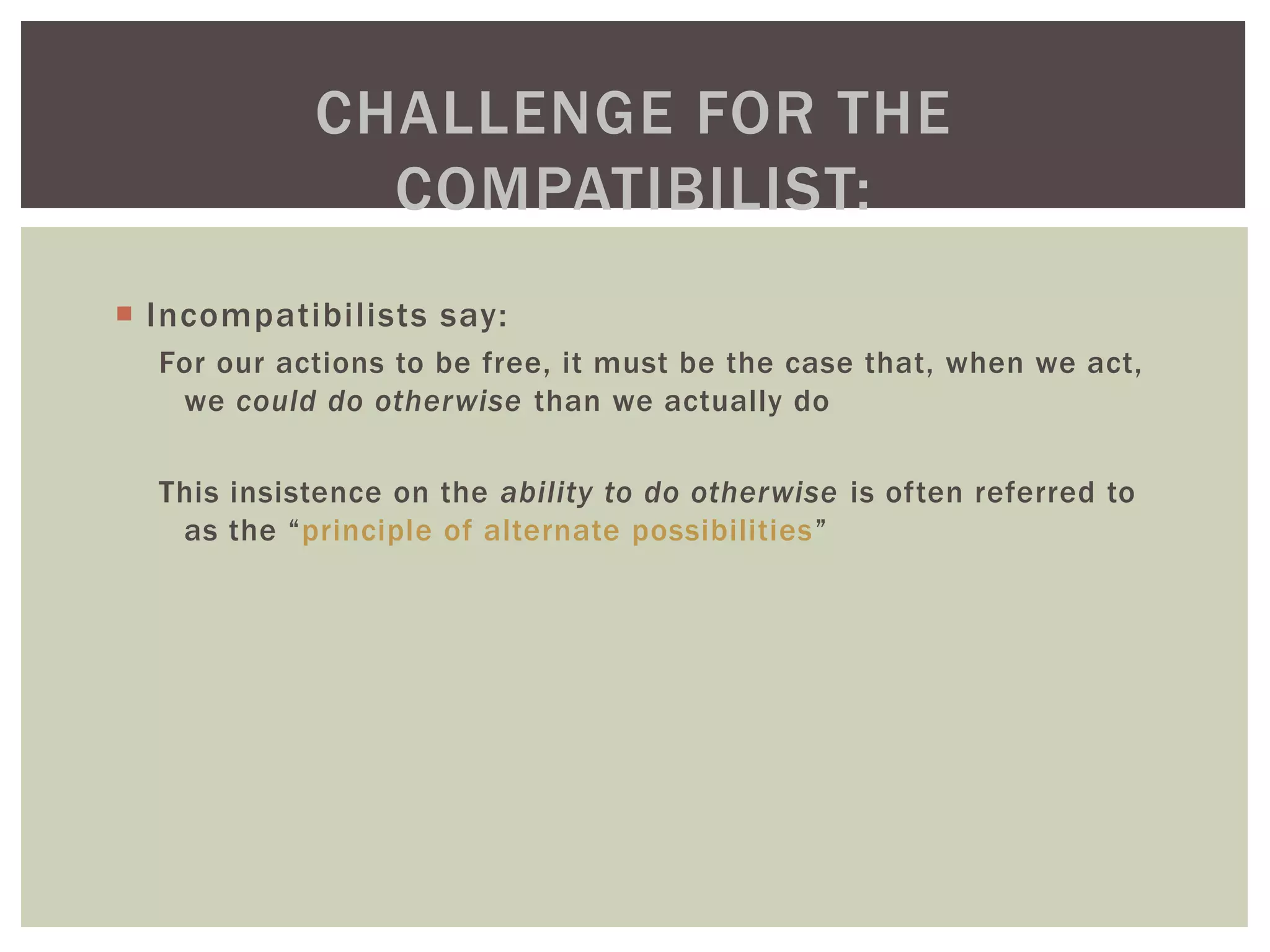  Incompatibilists say:
For our actions to be free, it must be the case that, when we act,
we could do otherwise than we actually do
This insistence on the ability to do otherwise is often referred to
as the “principle of alternate possibilities”
CHALLENGE FOR THE
COMPATIBILIST:
 