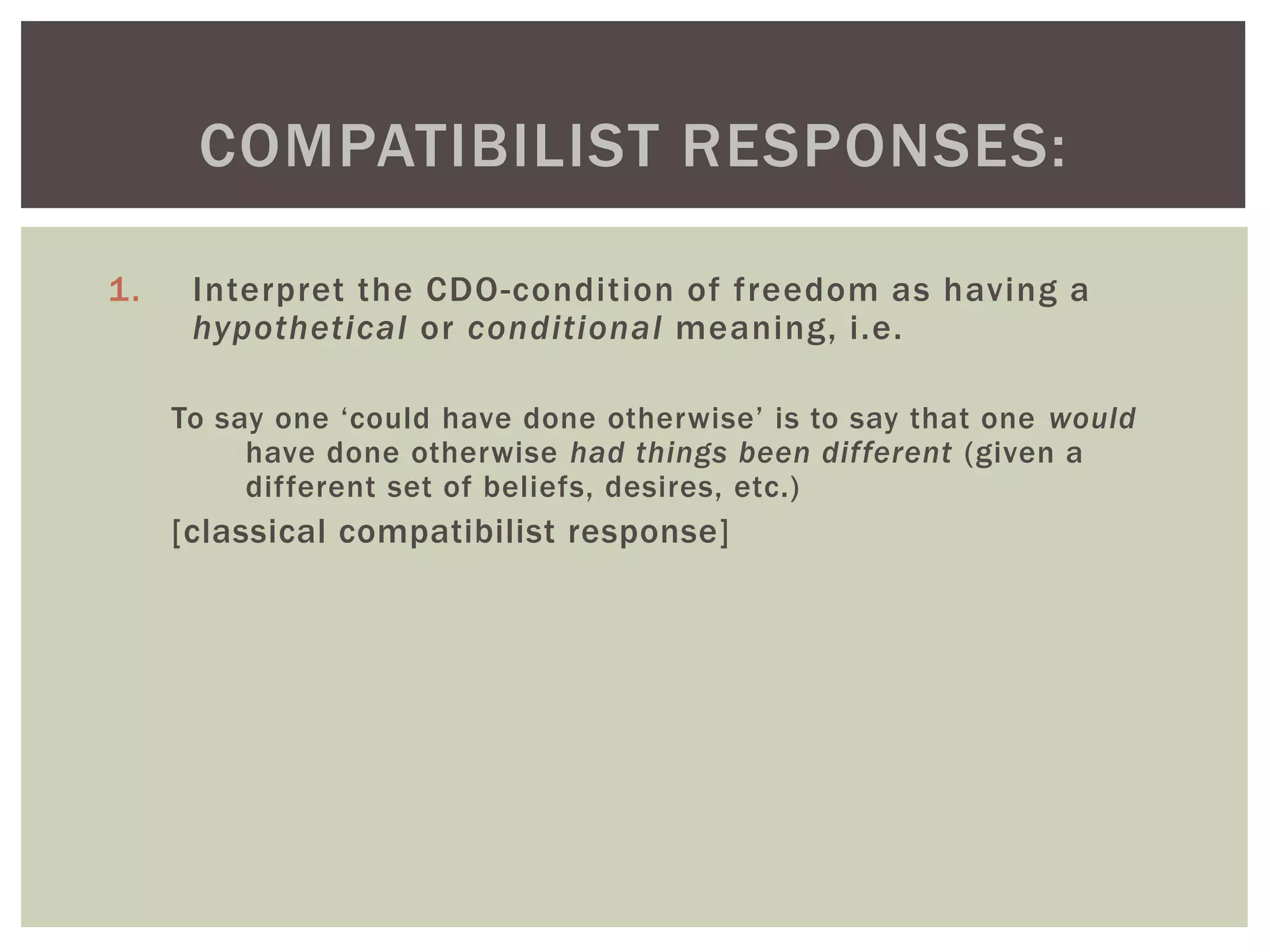 1. Interpret the CDO-condition of freedom as having a
hypothetical or conditional meaning, i.e.
To say one ‘could have done otherwise’ is to say that one would
have done otherwise had things been different (given a
different set of beliefs, desires, etc.)
[classical compatibilist response]
COMPATIBILIST RESPONSES:
 