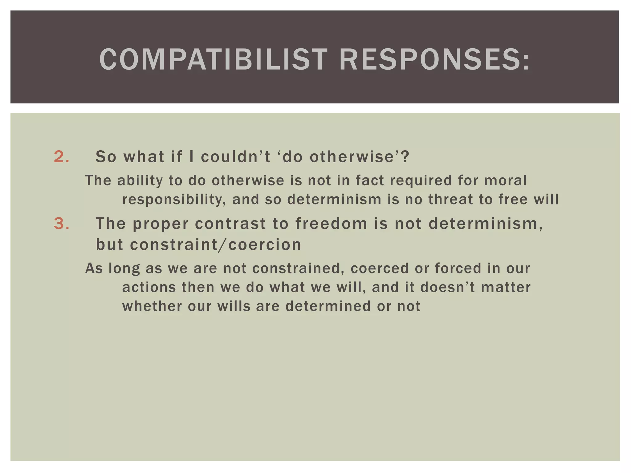 2. So what if I couldn’t ‘do otherwise’?
The ability to do otherwise is not in fact required for moral
responsibility, and so determinism is no threat to free will
3. The proper contrast to freedom is not determinism,
but constraint/coercion
As long as we are not constrained, coerced or forced in our
actions then we do what we will, and it doesn’t matter
whether our wills are determined or not
COMPATIBILIST RESPONSES:
 