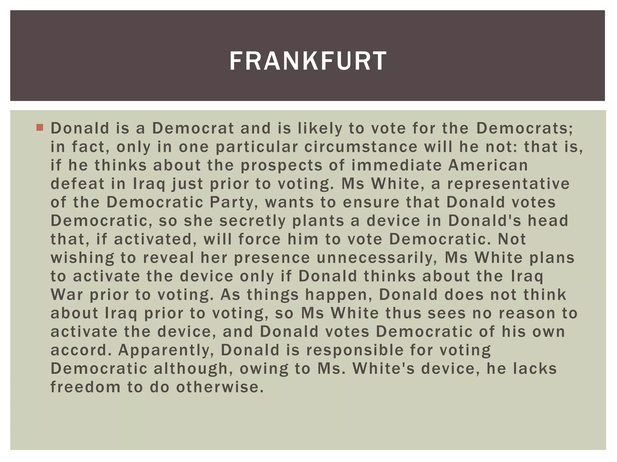  Donald is a Democrat and is likely to vote for the Democrats;
in fact, only in one particular circumstance will he not: that is,
if he thinks about the prospects of immediate American
defeat in Iraq just prior to voting. Ms White, a representative
of the Democratic Party, wants to ensure that Donald votes
Democratic, so she secretly plants a device in Donald's head
that, if activated, will force him to vote Democratic. Not
wishing to reveal her presence unnecessarily, Ms White plans
to activate the device only if Donald thinks about the Iraq
War prior to voting. As things happen, Donald does not think
about Iraq prior to voting, so Ms White thus sees no reason to
activate the device, and Donald votes Democratic of his own
accord. Apparently, Donald is responsible for voting
Democratic although, owing to Ms. White's device, he lacks
freedom to do otherwise.
FRANKFURT
 
