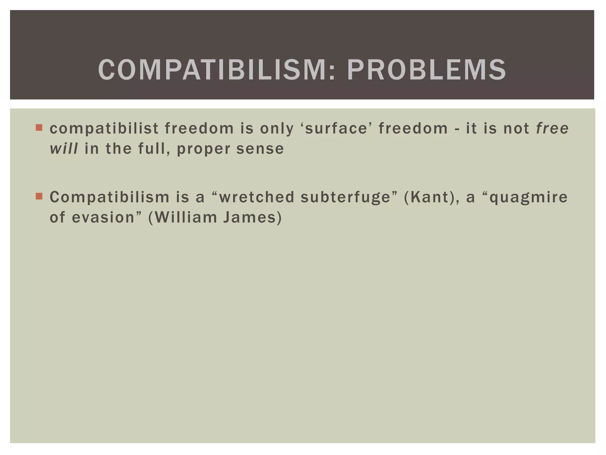  compatibilist freedom is only ‘surface’ freedom - it is not free
will in the full, proper sense
 Compatibilism is a “wretched subterfuge” (Kant), a “quagmire
of evasion” (William James)
COMPATIBILISM: PROBLEMS
 